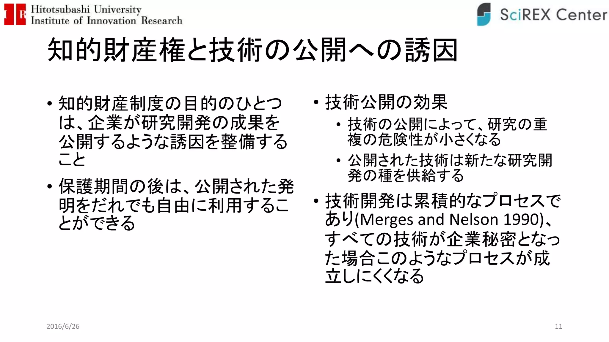 知的財産権と技術の公開への誘因
• 知的財産制度の目的のひとつ
は、企業が研究開発の成果を
公開するような誘因を整備する
こと
• 保護期間の後は、公開された発
明をだれでも自由に利用するこ
とができる
• 技術公開の効果
• 技術の公開によって、研究の重
複の危険性が小さくなる
• 公開された技術は新たな研究開
発の種を供給する
• 技術開発は累積的なプロセスで
あり(Merges and Nelson 1990)、
すべての技術が企業秘密となっ
た場合このようなプロセスが成
立しにくくなる
2016/6/26 11
 