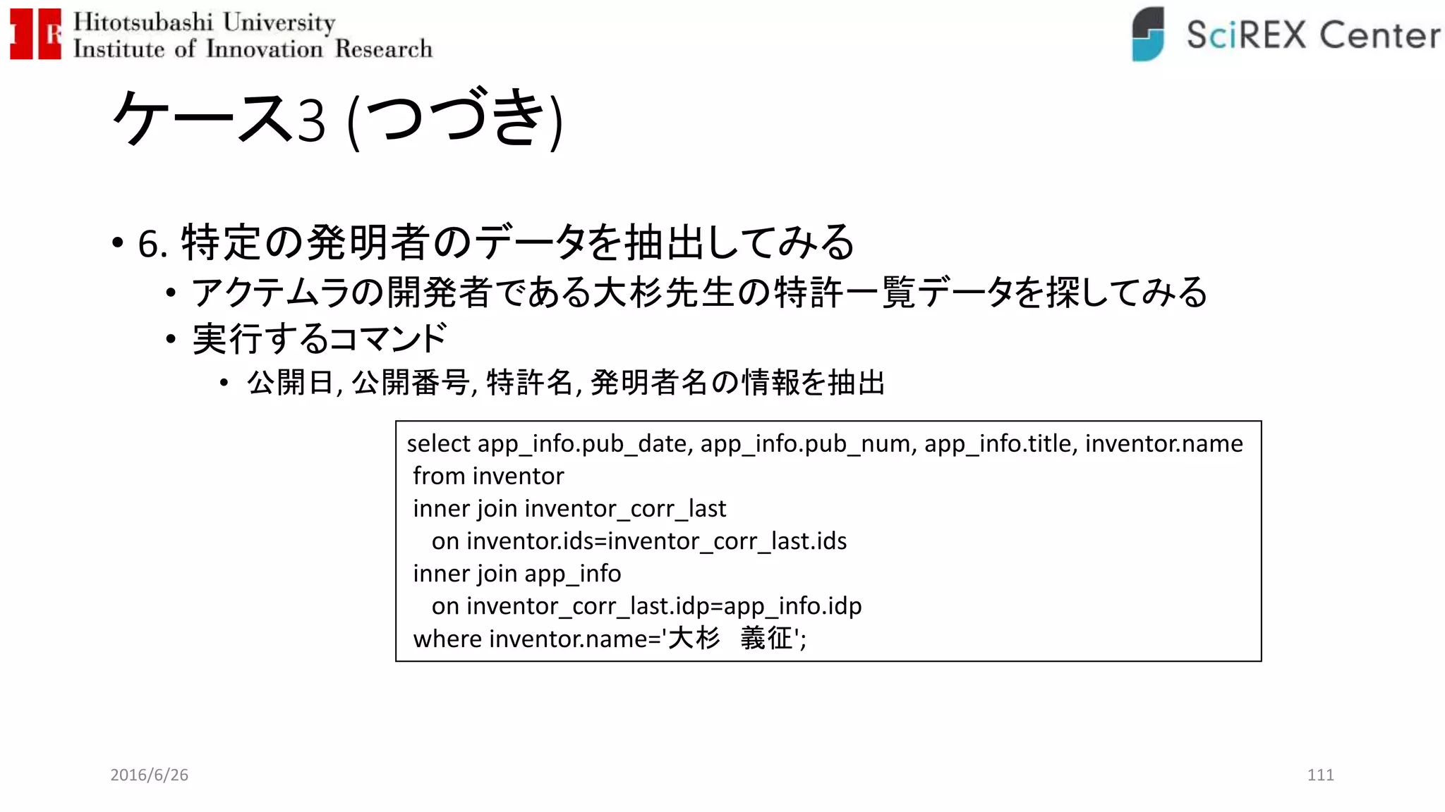 ケース3 (つづき)
• 6. 特定の発明者のデータを抽出してみる
• アクテムラの開発者である大杉先生の特許一覧データを探してみる
• 実行するコマンド
• 公開日, 公開番号, 特許名, 発明者名の情報を抽出
2016/6/26 111
select app_info.pub_date, app_info.pub_num, app_info.title, inventor.name
from inventor
inner join inventor_corr_last
on inventor.ids=inventor_corr_last.ids
inner join app_info
on inventor_corr_last.idp=app_info.idp
where inventor.name='大杉 義征';
 