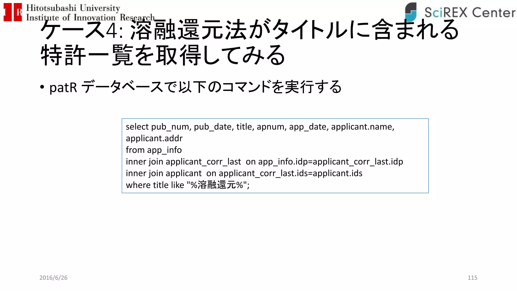 ケース4: 溶融還元法がタイトルに含まれる
特許一覧を取得してみる
• patR データベースで以下のコマンドを実行する
2016/6/26 115
select pub_num, pub_date, title, apnum, app_date, applicant.name,
applicant.addr
from app_info
inner join applicant_corr_last on app_info.idp=applicant_corr_last.idp
inner join applicant on applicant_corr_last.ids=applicant.ids
where title like "%溶融還元%";
 