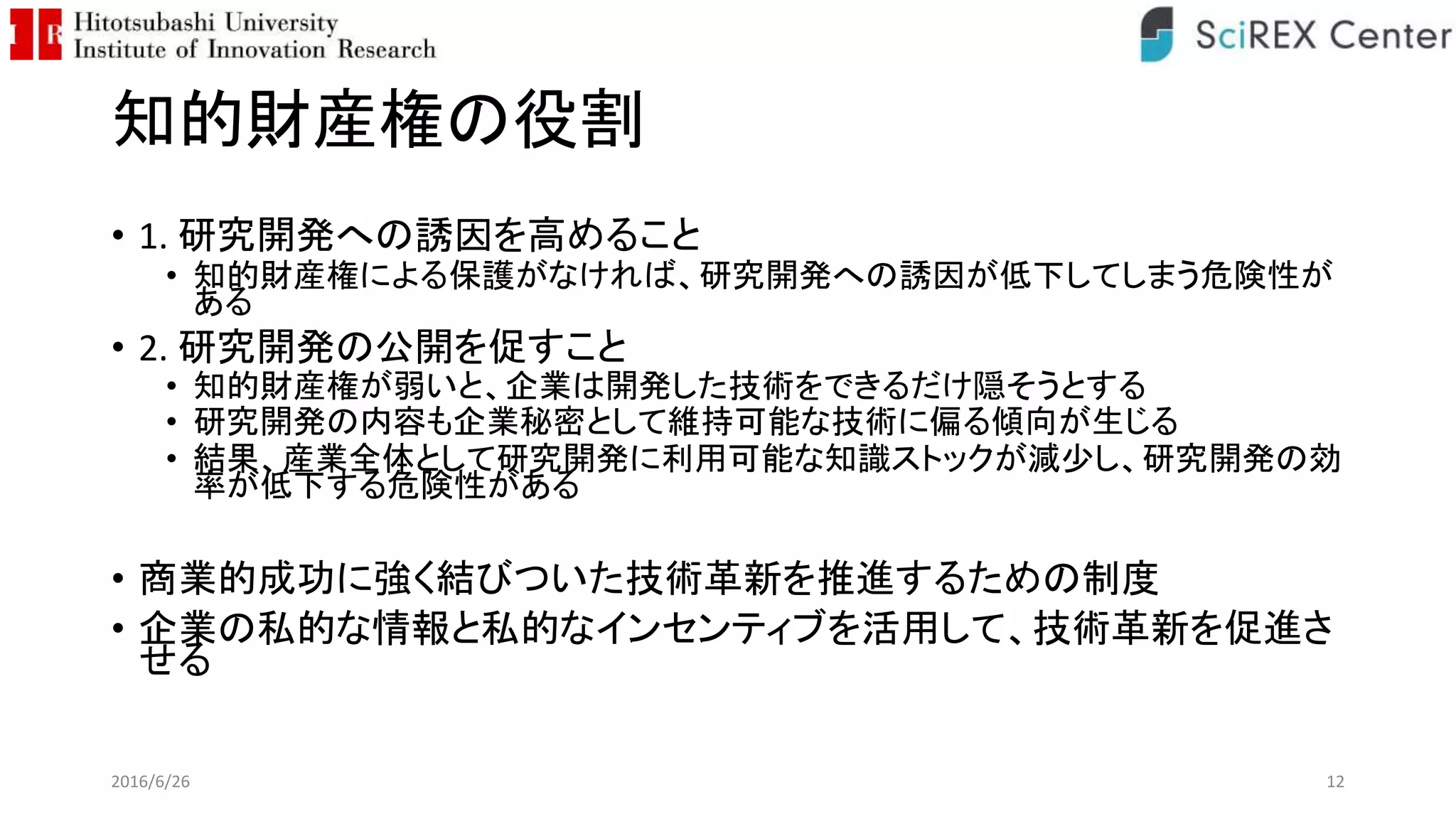 知的財産権の役割
• 1. 研究開発への誘因を高めること
• 知的財産権による保護がなければ、研究開発への誘因が低下してしまう危険性が
ある
• 2. 研究開発の公開を促すこと
• 知的財産権が弱いと、企業は開発した技術をできるだけ隠そうとする
• 研究開発の内容も企業秘密として維持可能な技術に偏る傾向が生じる
• 結果、産業全体として研究開発に利用可能な知識ストックが減少し、研究開発の効
率が低下する危険性がある
• 商業的成功に強く結びついた技術革新を推進するための制度
• 企業の私的な情報と私的なインセンティブを活用して、技術革新を促進さ
せる
2016/6/26 12
 