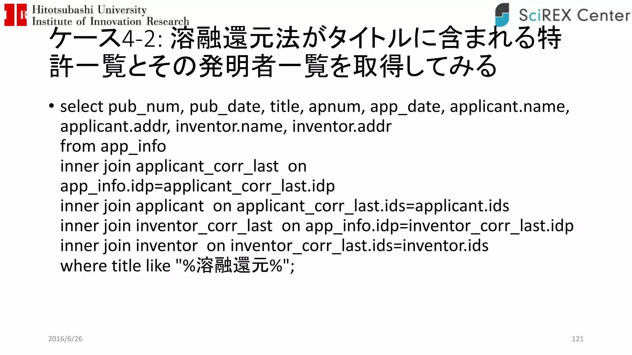 ケース4-2: 溶融還元法がタイトルに含まれる特
許一覧とその発明者一覧を取得してみる
• select pub_num, pub_date, title, apnum, app_date, applicant.name,
applicant.addr, inventor.name, inventor.addr
from app_info
inner join applicant_corr_last on
app_info.idp=applicant_corr_last.idp
inner join applicant on applicant_corr_last.ids=applicant.ids
inner join inventor_corr_last on app_info.idp=inventor_corr_last.idp
inner join inventor on inventor_corr_last.ids=inventor.ids
where title like "%溶融還元%";
2016/6/26 121
 