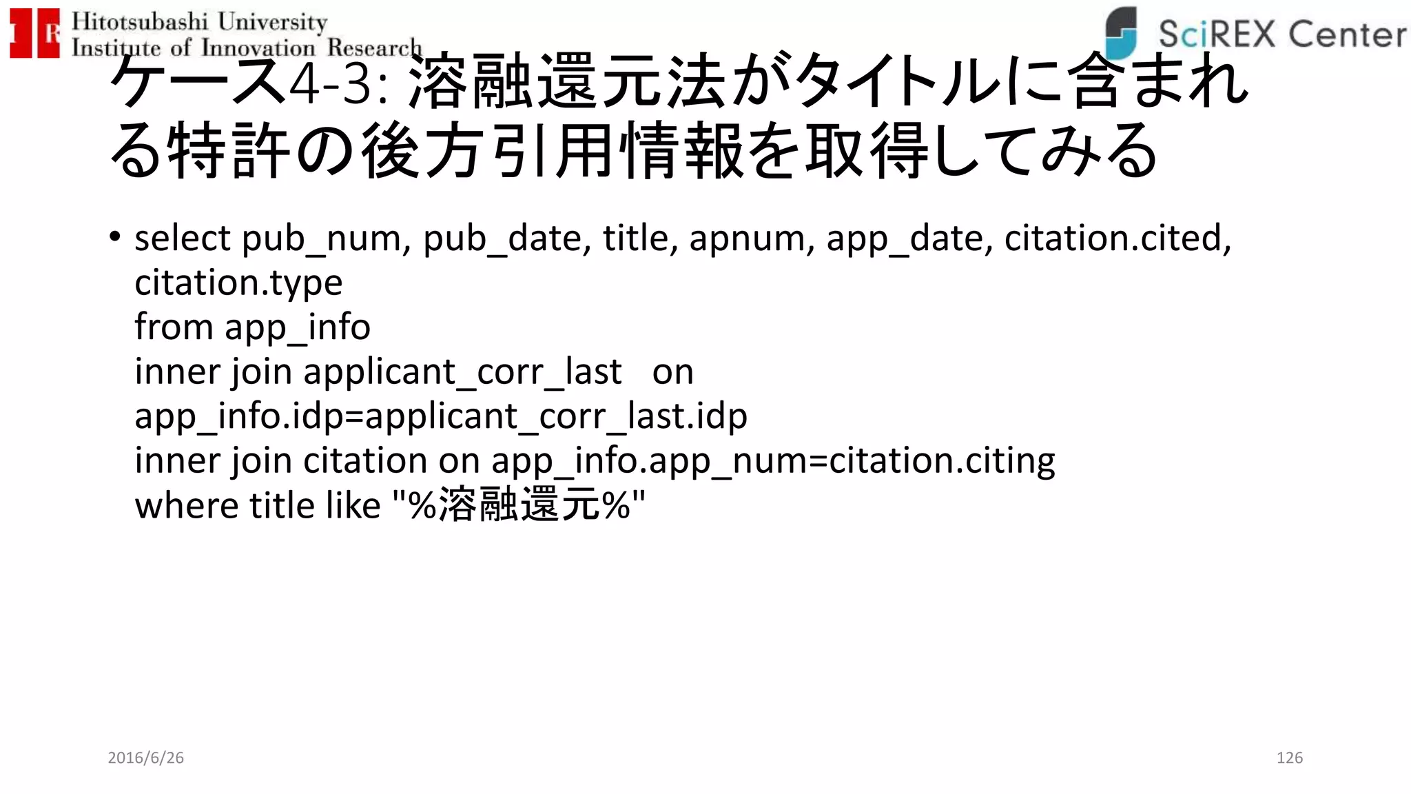 ケース4-3: 溶融還元法がタイトルに含まれ
る特許の後方引用情報を取得してみる
• select pub_num, pub_date, title, apnum, app_date, citation.cited,
citation.type
from app_info
inner join applicant_corr_last on
app_info.idp=applicant_corr_last.idp
inner join citation on app_info.app_num=citation.citing
where title like "%溶融還元%"
2016/6/26 126
 