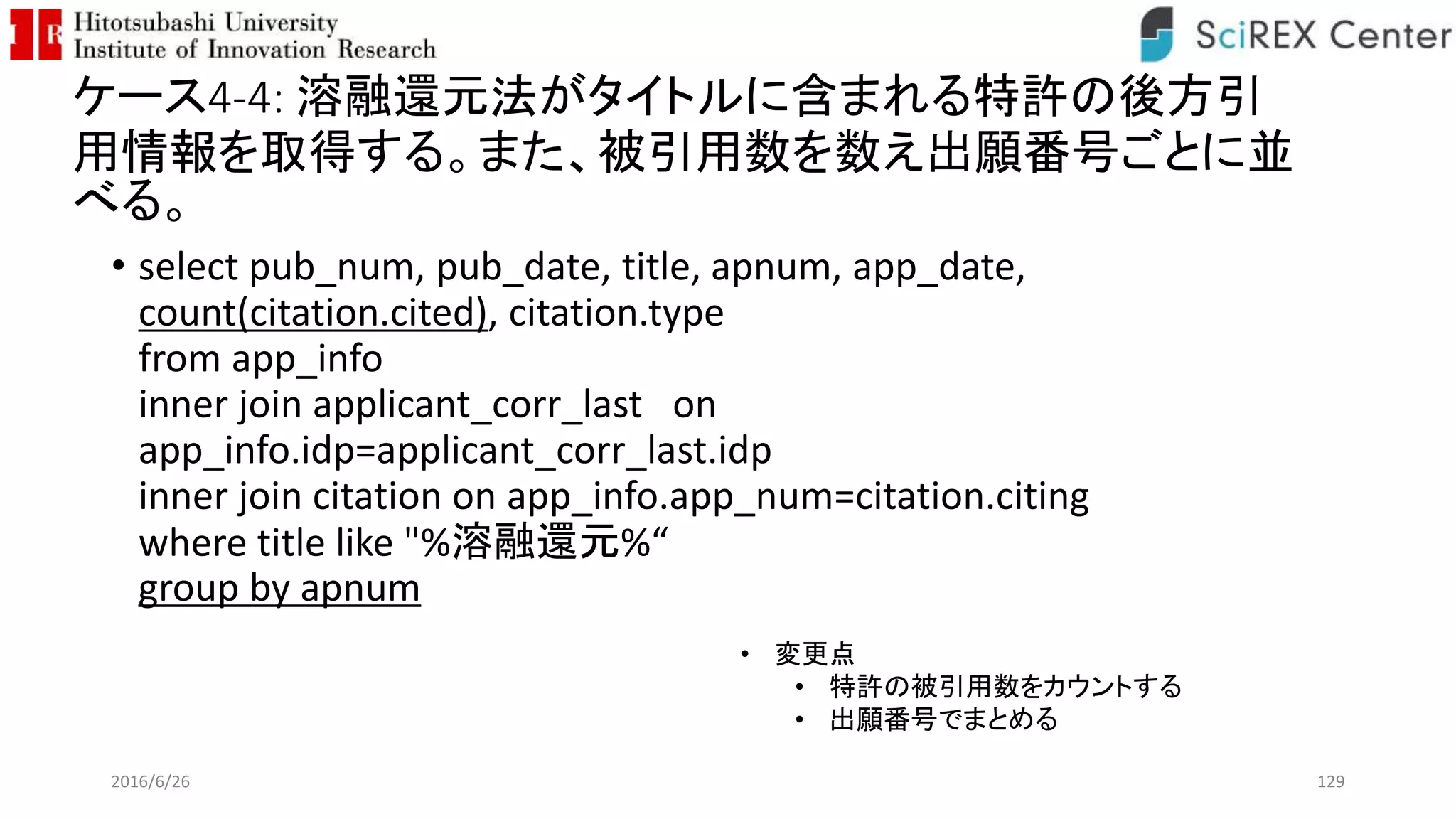 ケース4-4: 溶融還元法がタイトルに含まれる特許の後方引
用情報を取得する。また、被引用数を数え出願番号ごとに並
べる。
• select pub_num, pub_date, title, apnum, app_date,
count(citation.cited), citation.type
from app_info
inner join applicant_corr_last on
app_info.idp=applicant_corr_last.idp
inner join citation on app_info.app_num=citation.citing
where title like "%溶融還元%“
group by apnum
2016/6/26 129
• 変更点
• 特許の被引用数をカウントする
• 出願番号でまとめる
 