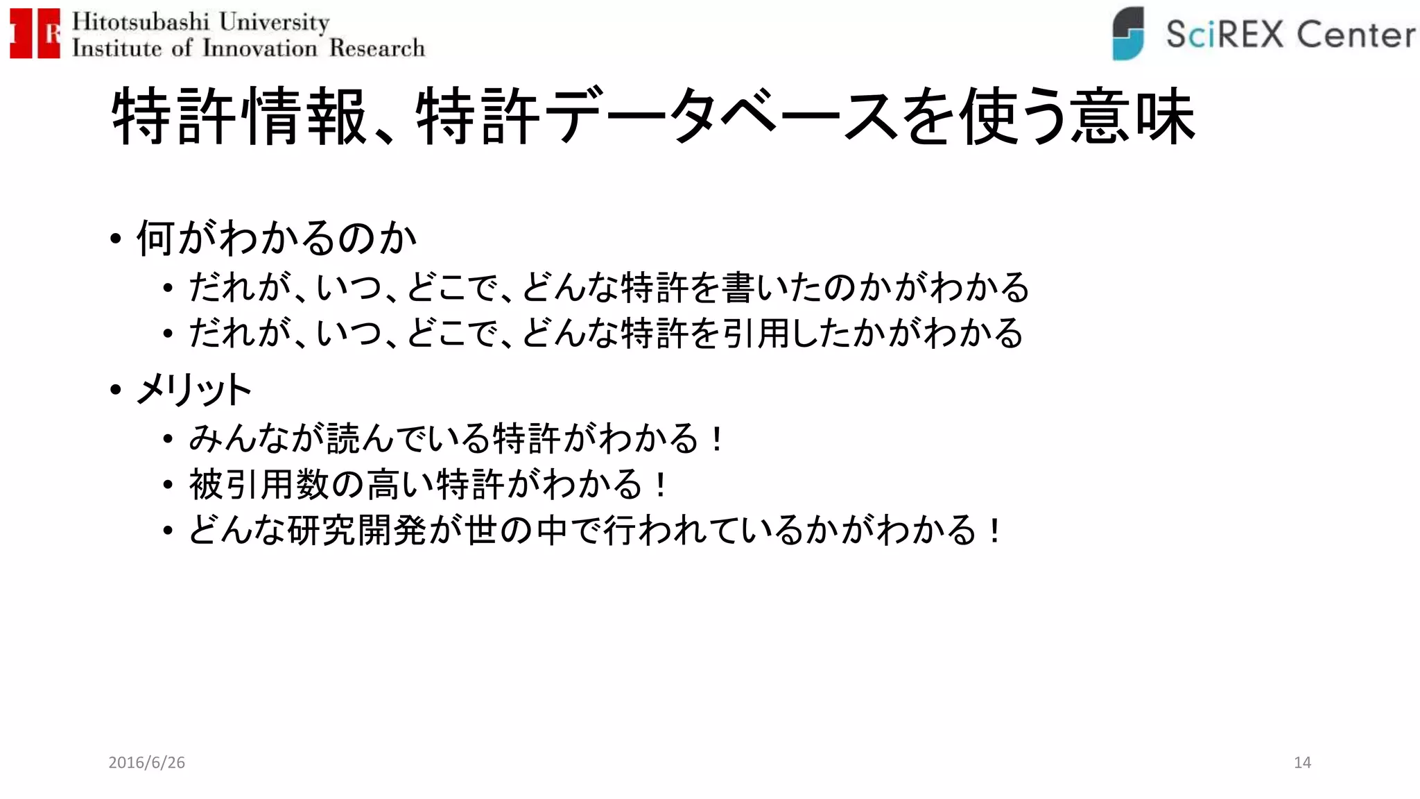 特許情報、特許データベースを使う意味
• 何がわかるのか
• だれが、いつ、どこで、どんな特許を書いたのかがわかる
• だれが、いつ、どこで、どんな特許を引用したかがわかる
• メリット
• みんなが読んでいる特許がわかる！
• 被引用数の高い特許がわかる！
• どんな研究開発が世の中で行われているかがわかる！
2016/6/26 14
 