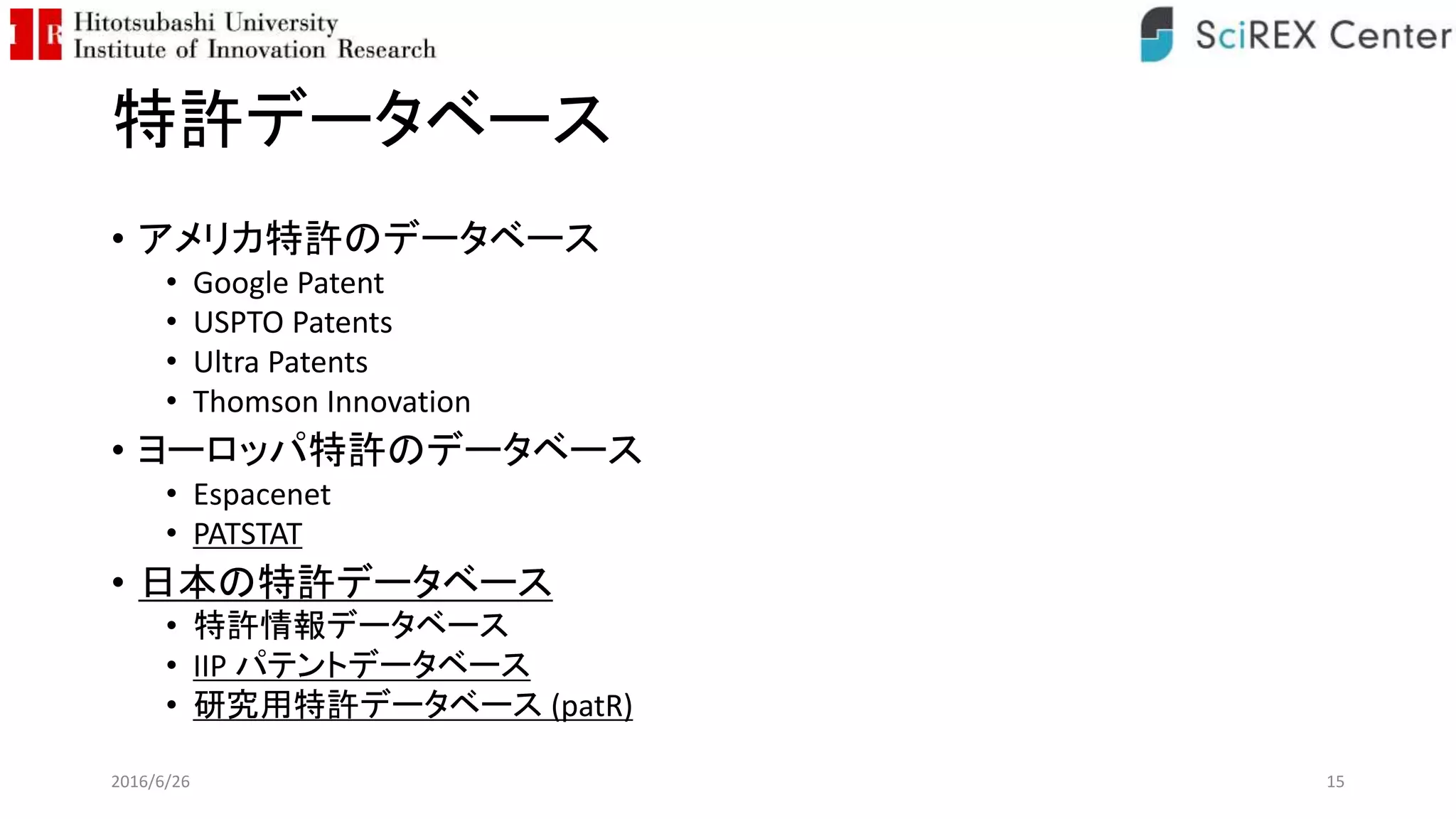 特許データベース
• アメリカ特許のデータベース
• Google Patent
• USPTO Patents
• Ultra Patents
• Thomson Innovation
• ヨーロッパ特許のデータベース
• Espacenet
• PATSTAT
• 日本の特許データベース
• 特許情報データベース
• IIP パテントデータベース
• 研究用特許データベース (patR)
2016/6/26 15
 