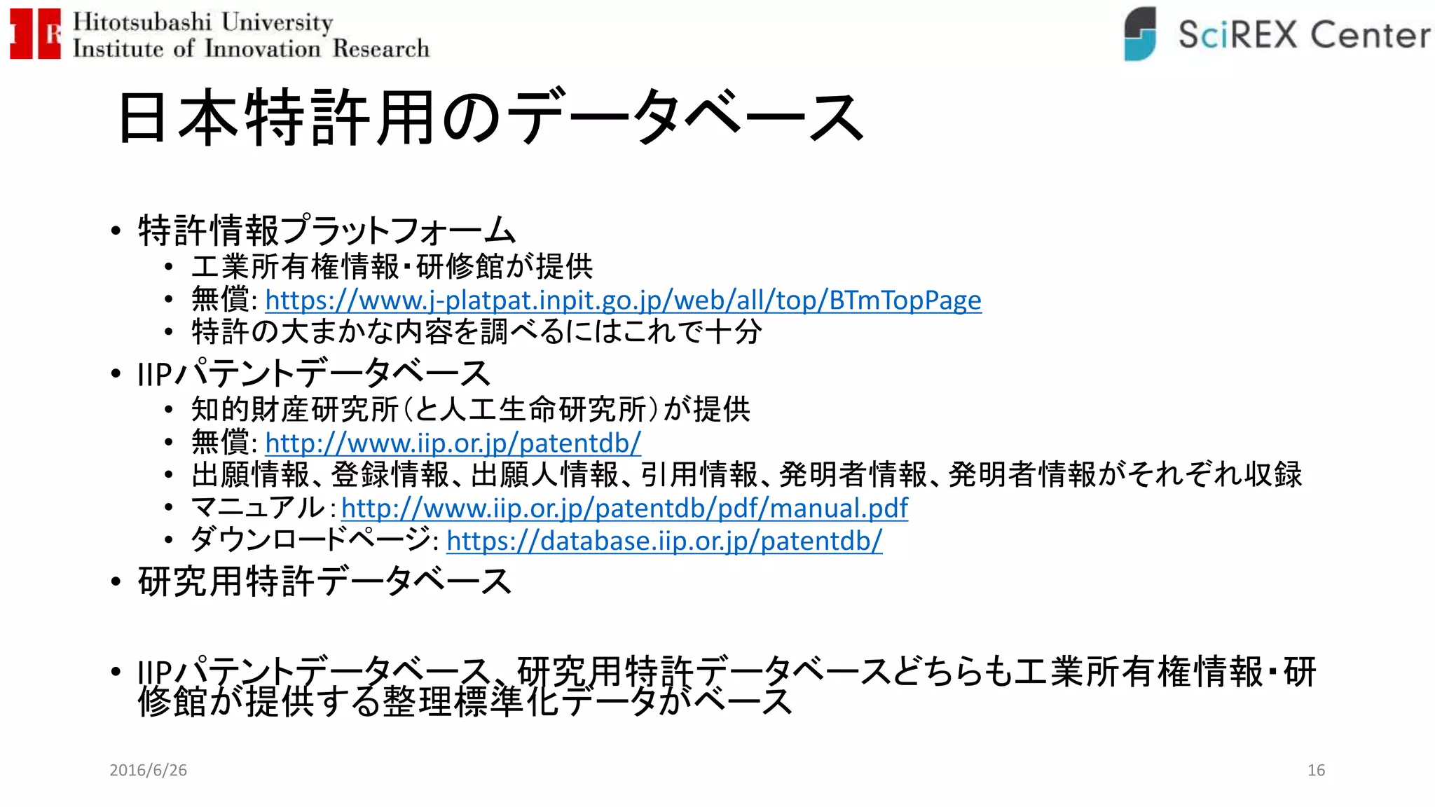 日本特許用のデータベース
• 特許情報プラットフォーム
• 工業所有権情報・研修館が提供
• 無償: https://www.j-platpat.inpit.go.jp/web/all/top/BTmTopPage
• 特許の大まかな内容を調べるにはこれで十分
• IIPパテントデータベース
• 知的財産研究所（と人工生命研究所）が提供
• 無償: http://www.iip.or.jp/patentdb/
• 出願情報、登録情報、出願人情報、引用情報、発明者情報、発明者情報がそれぞれ収録
• マニュアル：http://www.iip.or.jp/patentdb/pdf/manual.pdf
• ダウンロードページ: https://database.iip.or.jp/patentdb/
• 研究用特許データベース
• IIPパテントデータベース、研究用特許データベースどちらも工業所有権情報・研
修館が提供する整理標準化データがベース
2016/6/26 16
 