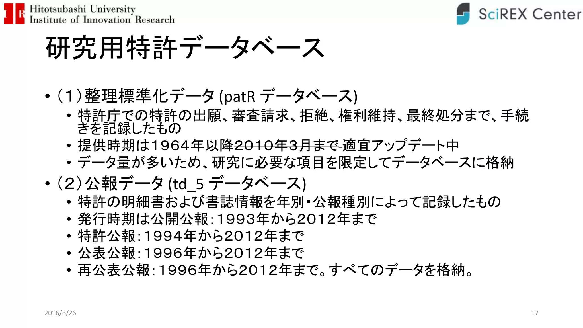 研究用特許データベース
• （１）整理標準化データ (patR データベース)
• 特許庁での特許の出願、審査請求、拒絶、権利維持、最終処分まで、手続
きを記録したもの
• 提供時期は１９６４年以降２０１０年３月まで 適宜アップデート中
• データ量が多いため、研究に必要な項目を限定してデータベースに格納
• （２）公報データ (td_5 データベース)
• 特許の明細書および書誌情報を年別・公報種別によって記録したもの
• 発行時期は公開公報：１９９３年から２０１２年まで
• 特許公報：１９９４年から２０１２年まで
• 公表公報：１９９６年から２０１２年まで
• 再公表公報：１９９６年から２０１２年まで。すべてのデータを格納。
2016/6/26 17
 