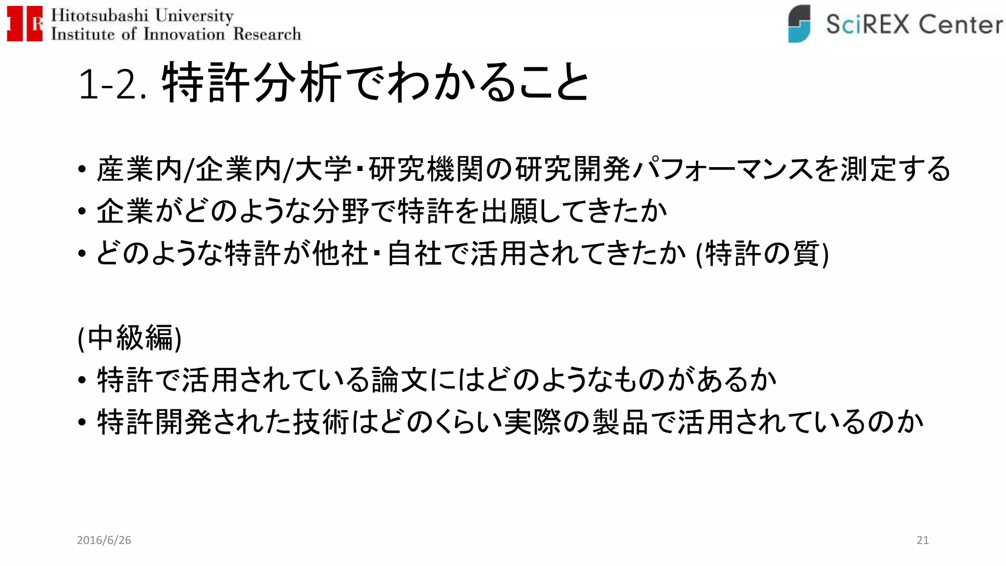 1-2. 特許分析でわかること
• 産業内/企業内/大学・研究機関の研究開発パフォーマンスを測定する
• 企業がどのような分野で特許を出願してきたか
• どのような特許が他社・自社で活用されてきたか (特許の質)
(中級編)
• 特許で活用されている論文にはどのようなものがあるか
• 特許開発された技術はどのくらい実際の製品で活用されているのか
2016/6/26 21
 