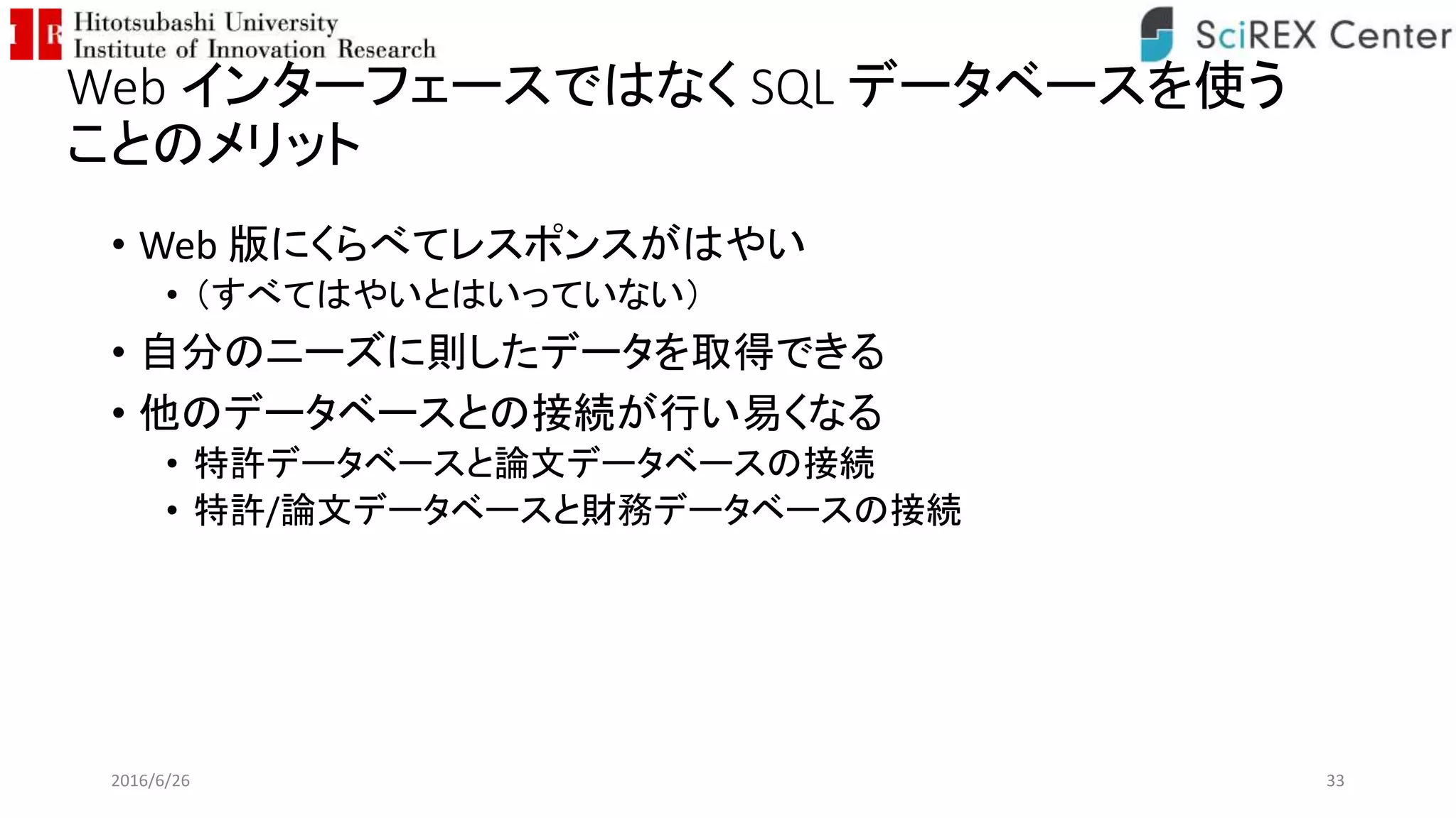 Web インターフェースではなく SQL データベースを使う
ことのメリット
• Web 版にくらべてレスポンスがはやい
• （すべてはやいとはいっていない）
• 自分のニーズに則したデータを取得できる
• 他のデータベースとの接続が行い易くなる
• 特許データベースと論文データベースの接続
• 特許/論文データベースと財務データベースの接続
2016/6/26 33
 