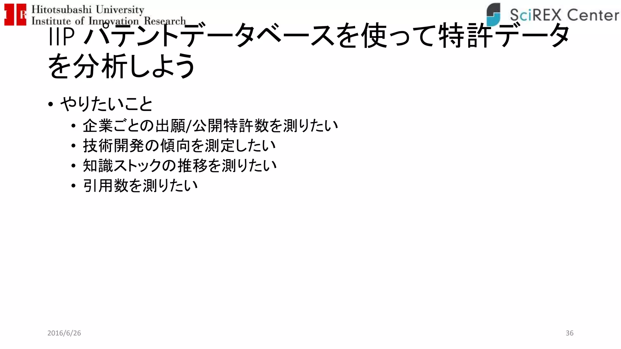 IIP パテントデータベースを使って特許データ
を分析しよう
• やりたいこと
• 企業ごとの出願/公開特許数を測りたい
• 技術開発の傾向を測定したい
• 知識ストックの推移を測りたい
• 引用数を測りたい
2016/6/26 36
 