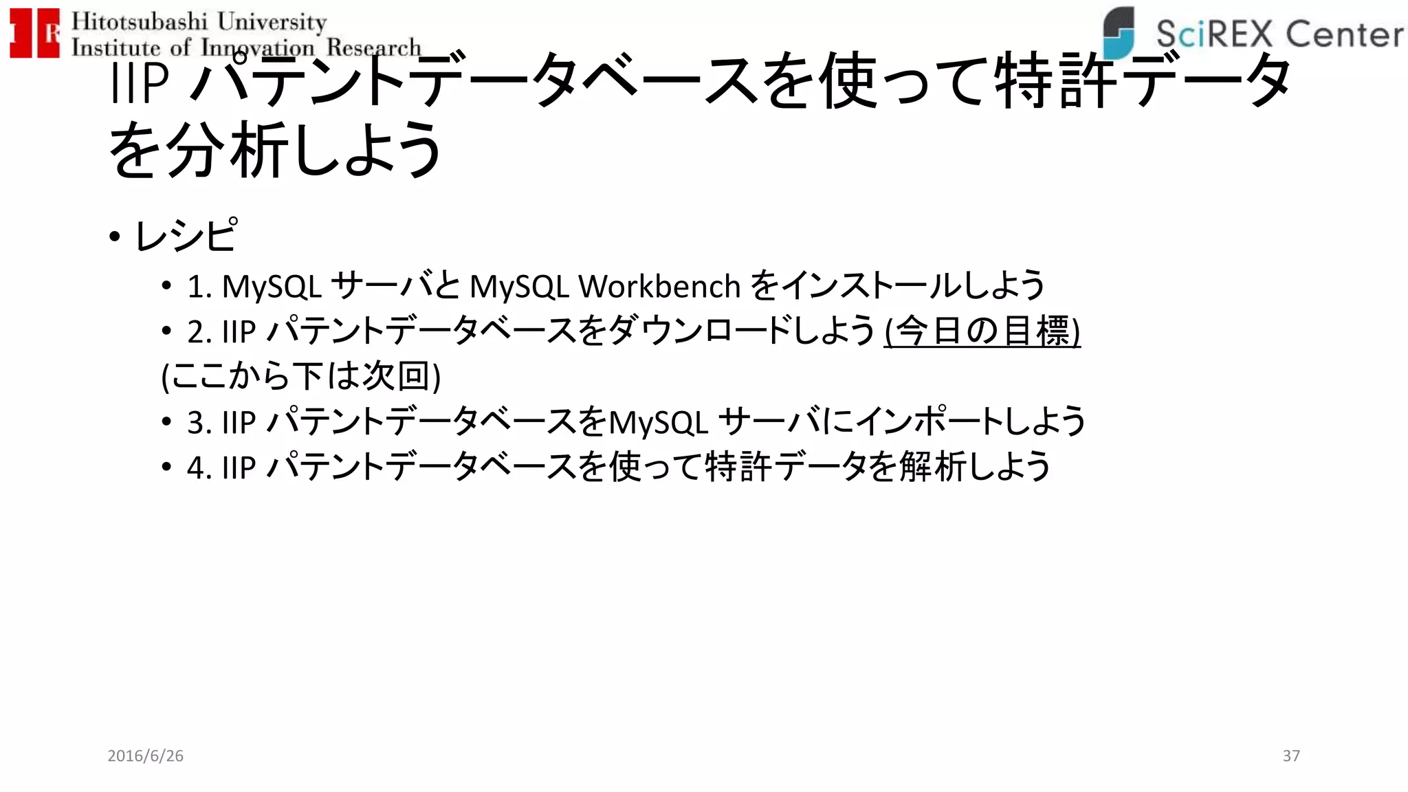 IIP パテントデータベースを使って特許データ
を分析しよう
• レシピ
• 1. MySQL サーバと MySQL Workbench をインストールしよう
• 2. IIP パテントデータベースをダウンロードしよう (今日の目標)
(ここから下は次回)
• 3. IIP パテントデータベースをMySQL サーバにインポートしよう
• 4. IIP パテントデータベースを使って特許データを解析しよう
2016/6/26 37
 