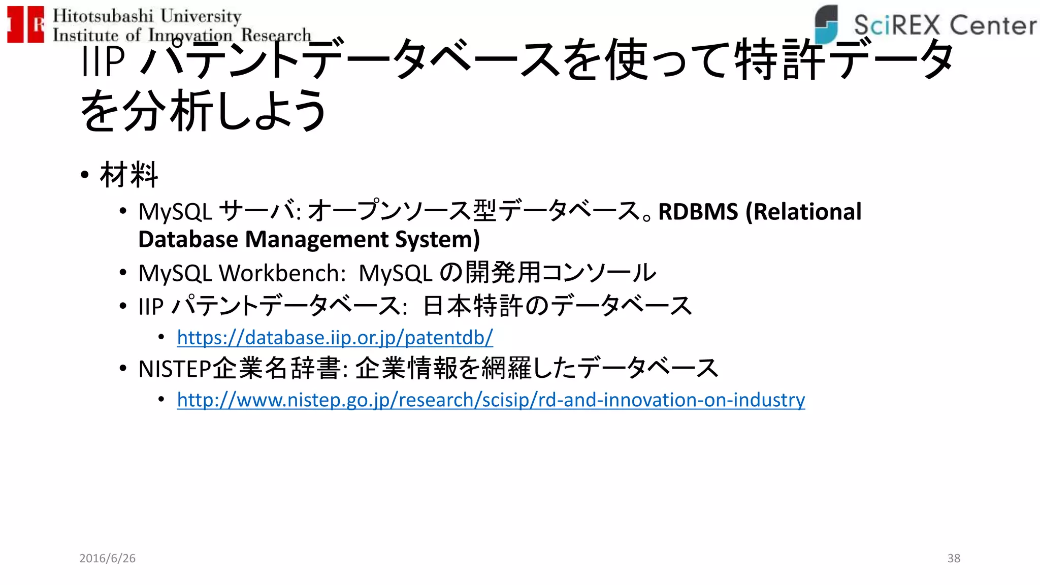IIP パテントデータベースを使って特許データ
を分析しよう
• 材料
• MySQL サーバ: オープンソース型データベース。RDBMS (Relational
Database Management System)
• MySQL Workbench: MySQL の開発用コンソール
• IIP パテントデータベース: 日本特許のデータベース
• https://database.iip.or.jp/patentdb/
• NISTEP企業名辞書: 企業情報を網羅したデータベース
• http://www.nistep.go.jp/research/scisip/rd-and-innovation-on-industry
2016/6/26 38
 