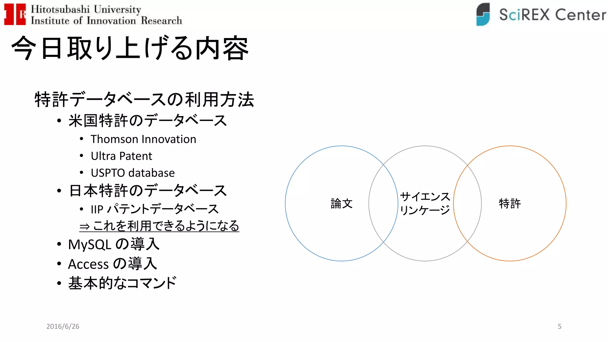 今日取り上げる内容
特許データベースの利用方法
• 米国特許のデータベース
• Thomson Innovation
• Ultra Patent
• USPTO database
• 日本特許のデータベース
• IIP パテントデータベース
⇒ これを利用できるようになる
• MySQL の導入
• Access の導入
• 基本的なコマンド
2016/6/26 5
論文 特許
サイエンス
リンケージ
 