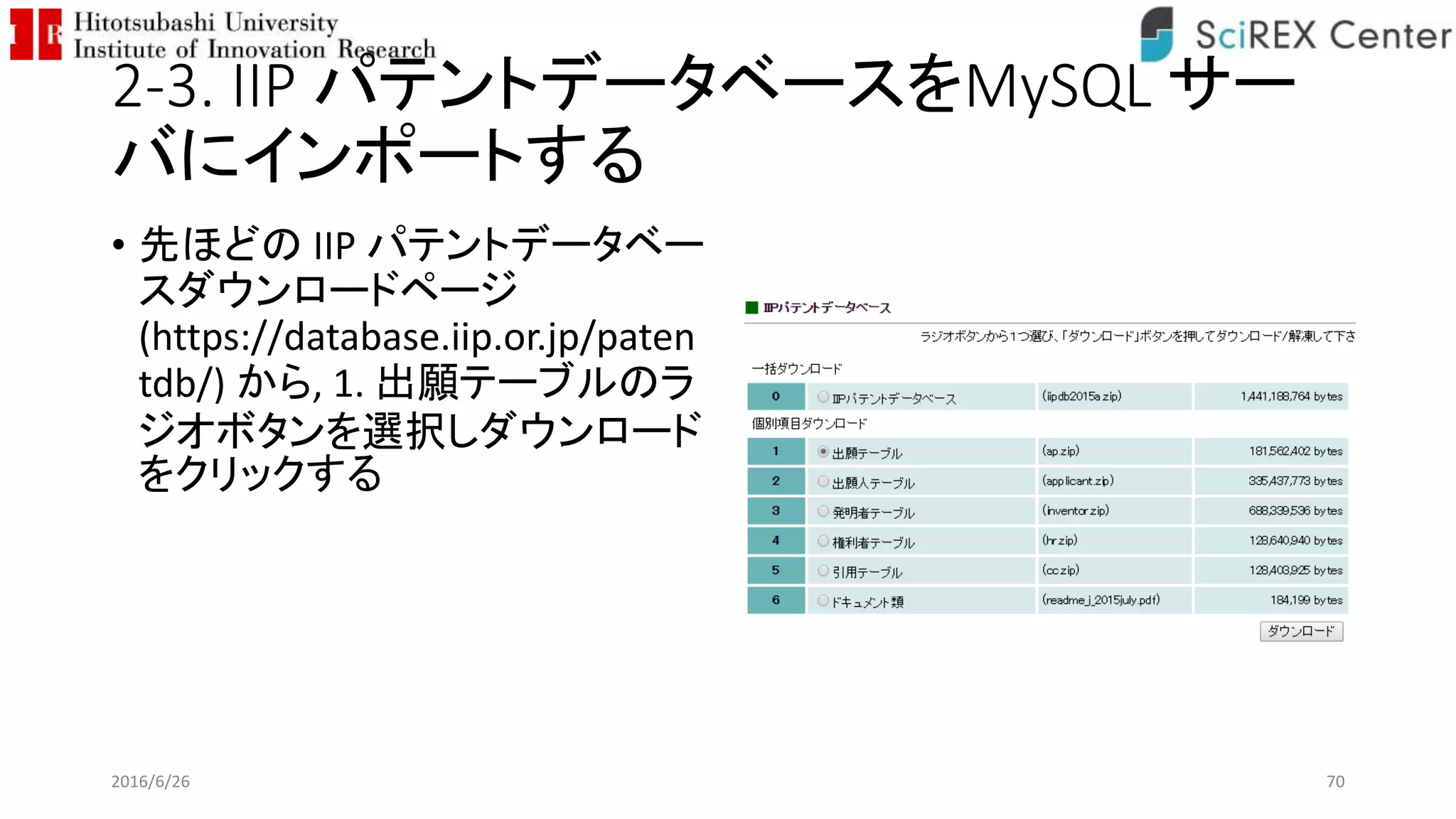 2-3. IIP パテントデータベースをMySQL サー
バにインポートする
• 先ほどの IIP パテントデータベー
スダウンロードページ
(https://database.iip.or.jp/paten
tdb/) から, 1. 出願テーブルのラ
ジオボタンを選択しダウンロード
をクリックする
2016/6/26 70
 