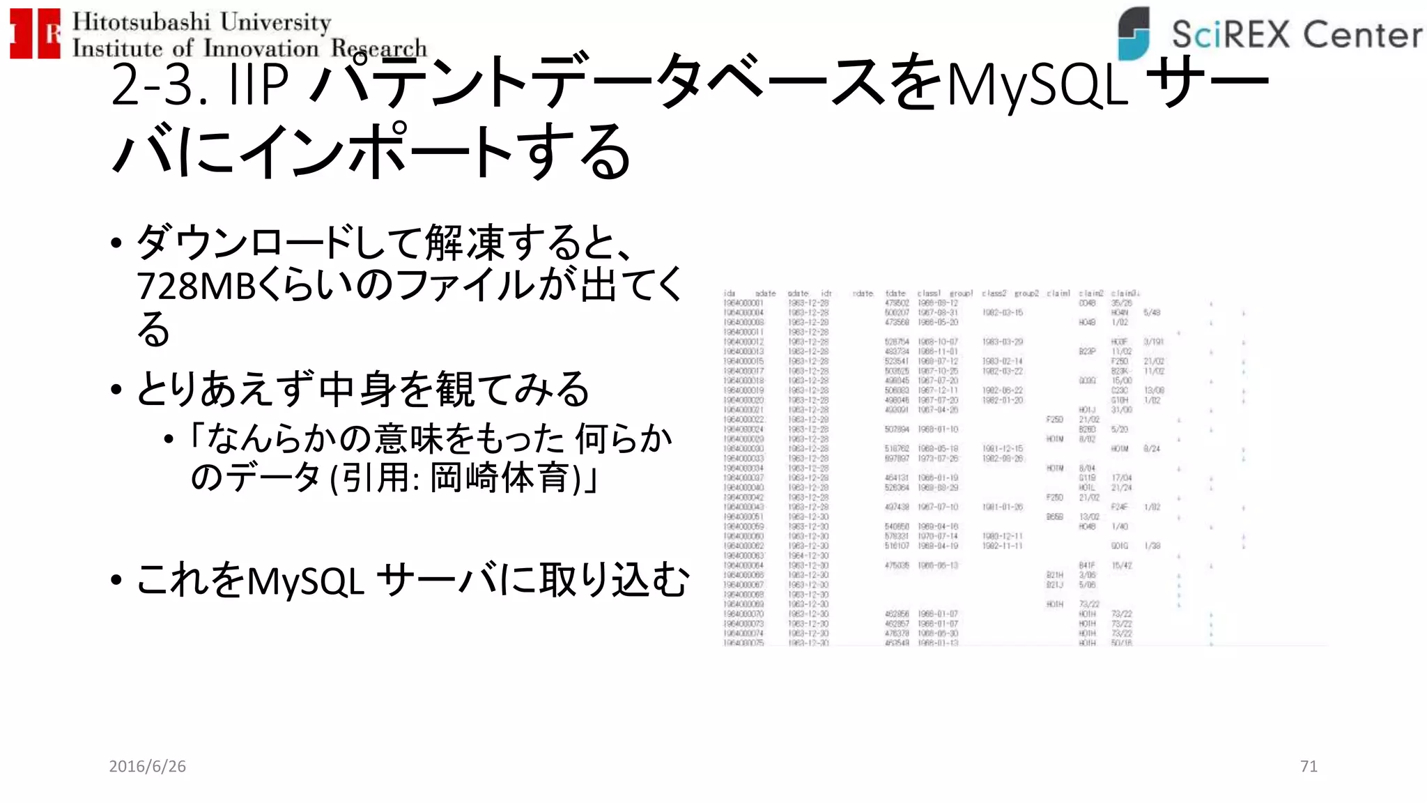 2-3. IIP パテントデータベースをMySQL サー
バにインポートする
• ダウンロードして解凍すると、
728MBくらいのファイルが出てく
る
• とりあえず中身を観てみる
• 「なんらかの意味をもった 何らか
のデータ (引用: 岡崎体育)」
• これをMySQL サーバに取り込む
2016/6/26 71
 