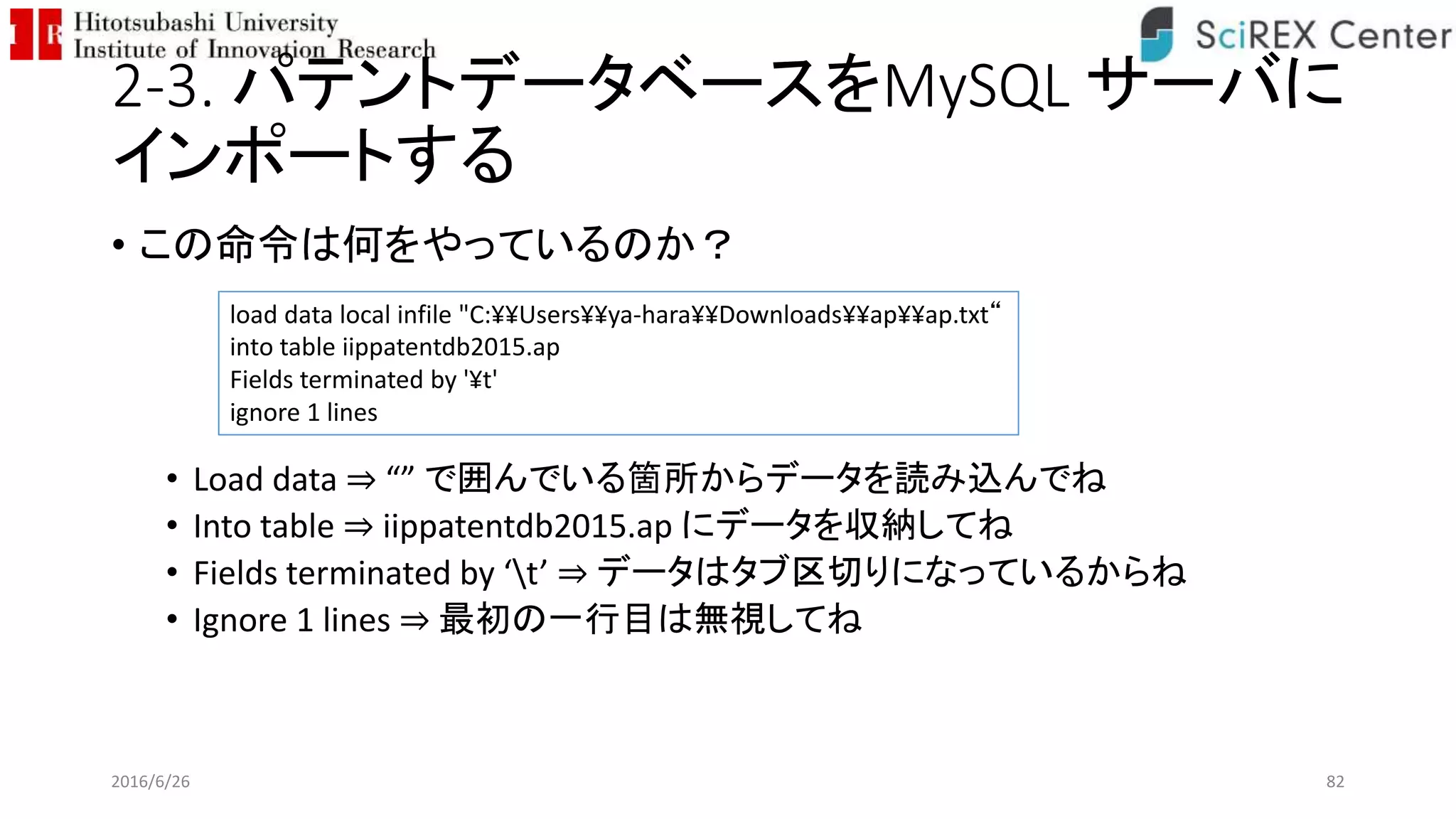 2-3. パテントデータベースをMySQL サーバに
インポートする
• この命令は何をやっているのか？
• Load data ⇒ “” で囲んでいる箇所からデータを読み込んでね
• Into table ⇒ iippatentdb2015.ap にデータを収納してね
• Fields terminated by ‘t’ ⇒ データはタブ区切りになっているからね
• Ignore 1 lines ⇒ 最初の一行目は無視してね
2016/6/26 82
load data local infile "C:¥¥Users¥¥ya-hara¥¥Downloads¥¥ap¥¥ap.txt“
into table iippatentdb2015.ap
Fields terminated by '¥t'
ignore 1 lines
 