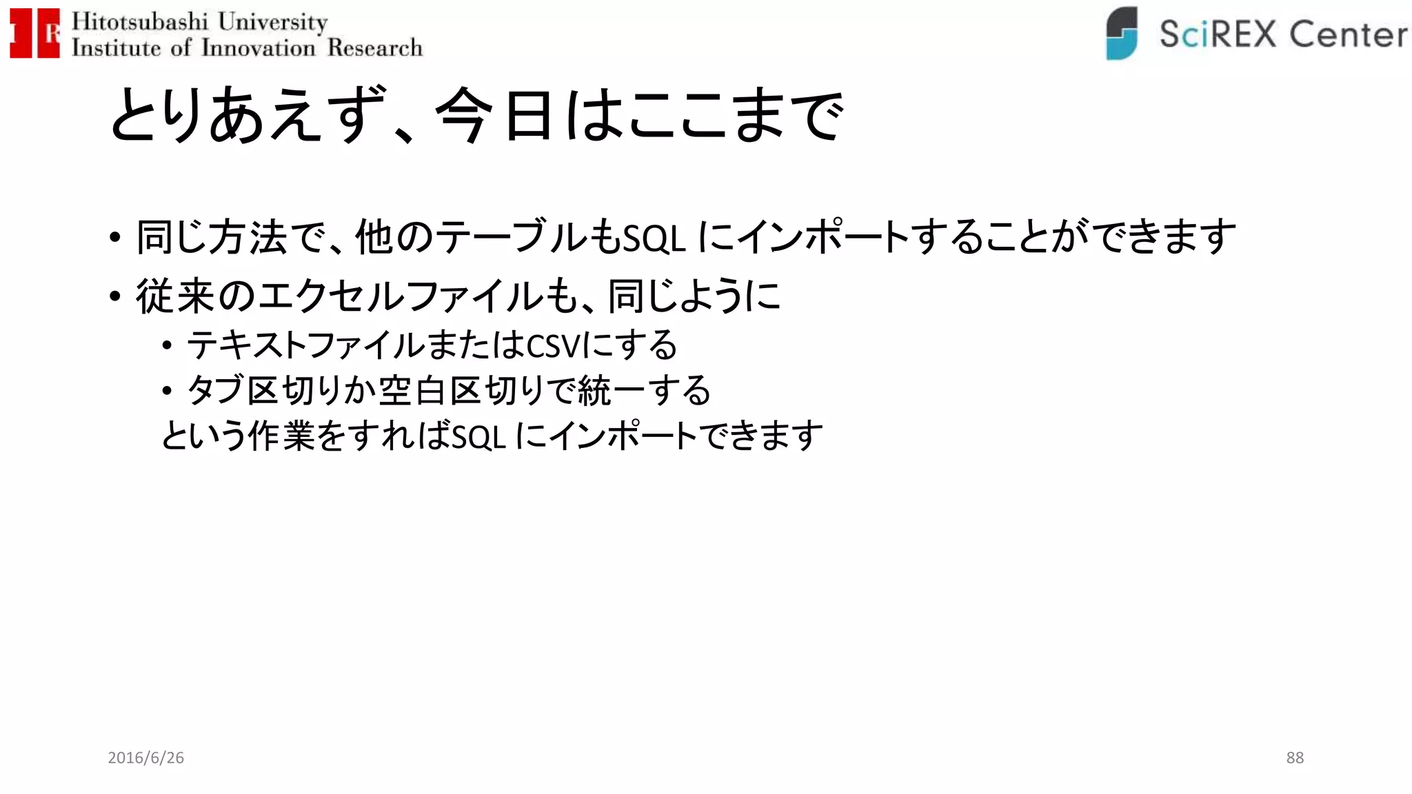 とりあえず、今日はここまで
• 同じ方法で、他のテーブルもSQL にインポートすることができます
• 従来のエクセルファイルも、同じように
• テキストファイルまたはCSVにする
• タブ区切りか空白区切りで統一する
という作業をすればSQL にインポートできます
2016/6/26 88
 