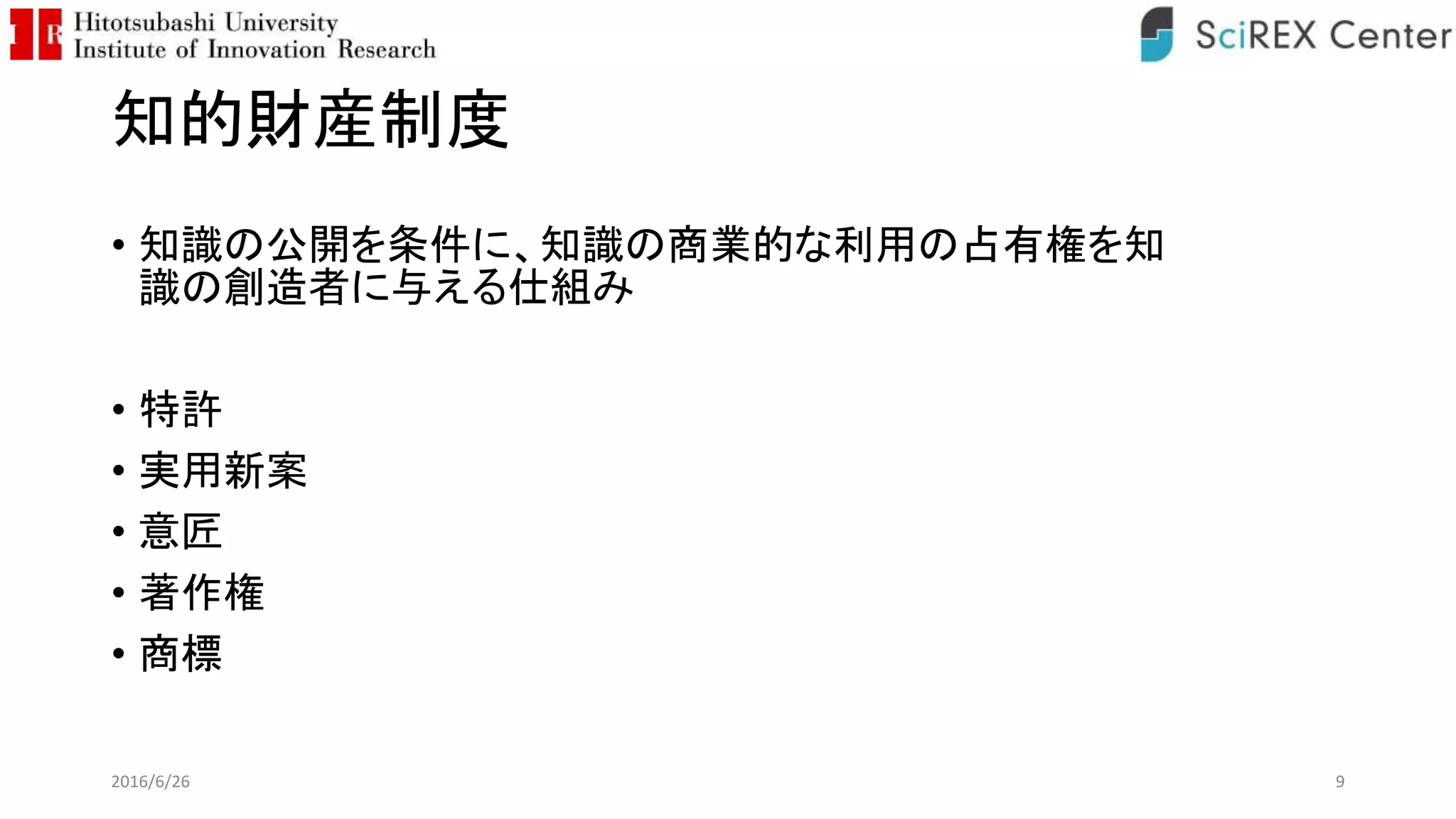 知的財産制度
• 知識の公開を条件に、知識の商業的な利用の占有権を知
識の創造者に与える仕組み
• 特許
• 実用新案
• 意匠
• 著作権
• 商標
2016/6/26 9
 