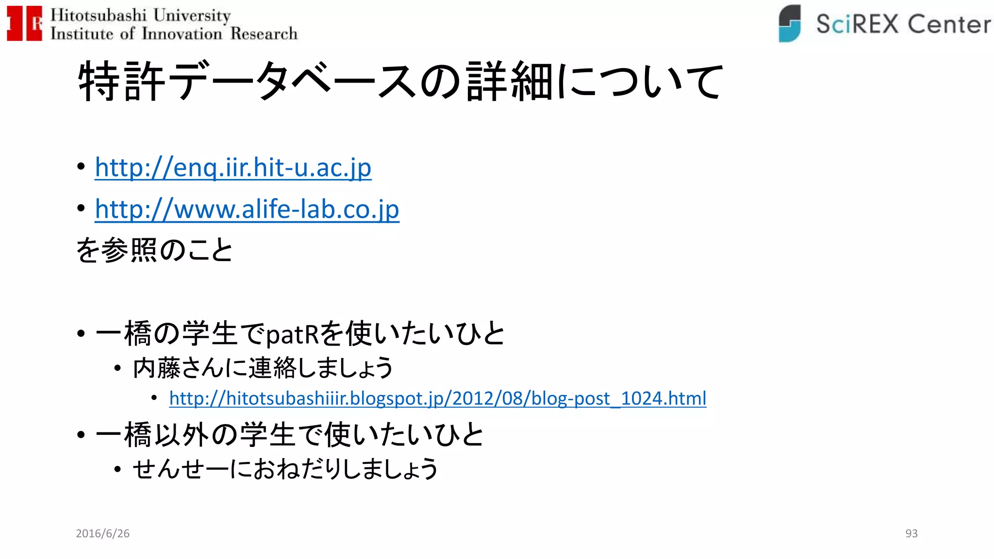特許データベースの詳細について
• http://enq.iir.hit-u.ac.jp
• http://www.alife-lab.co.jp
を参照のこと
• 一橋の学生でpatRを使いたいひと
• 内藤さんに連絡しましょう
• http://hitotsubashiiir.blogspot.jp/2012/08/blog-post_1024.html
• 一橋以外の学生で使いたいひと
• せんせーにおねだりしましょう
2016/6/26 93
 