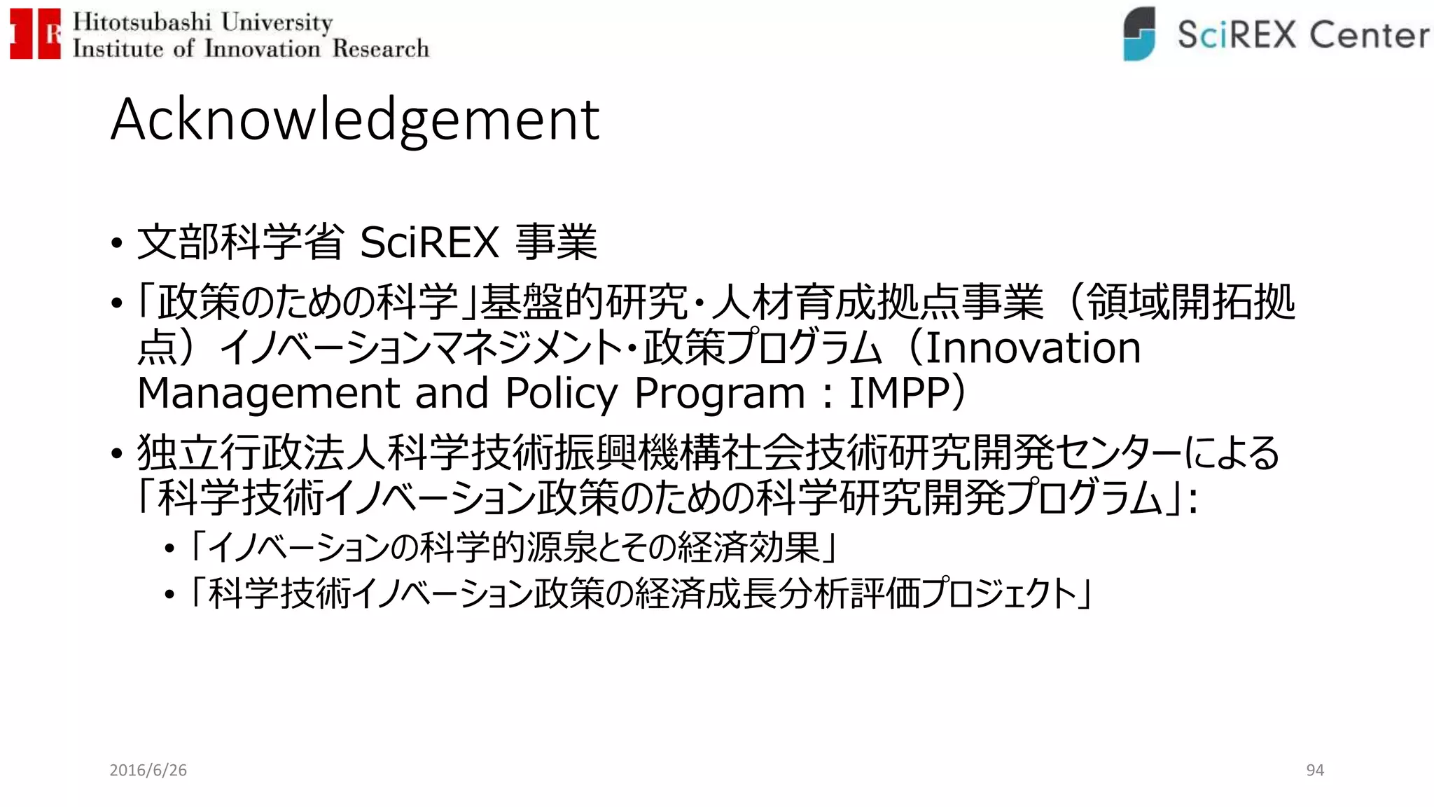 Acknowledgement
• 文部科学省 SciREX 事業
• 「政策のための科学」基盤的研究・人材育成拠点事業（領域開拓拠
点）イノベーションマネジメント・政策プログラム（Innovation
Management and Policy Program：IMPP）
• 独立行政法人科学技術振興機構社会技術研究開発センターによる
「科学技術イノベーション政策のための科学研究開発プログラム」:
• 「イノベーションの科学的源泉とその経済効果」
• 「科学技術イノベーション政策の経済成長分析評価プロジェクト」
942016/6/26
 