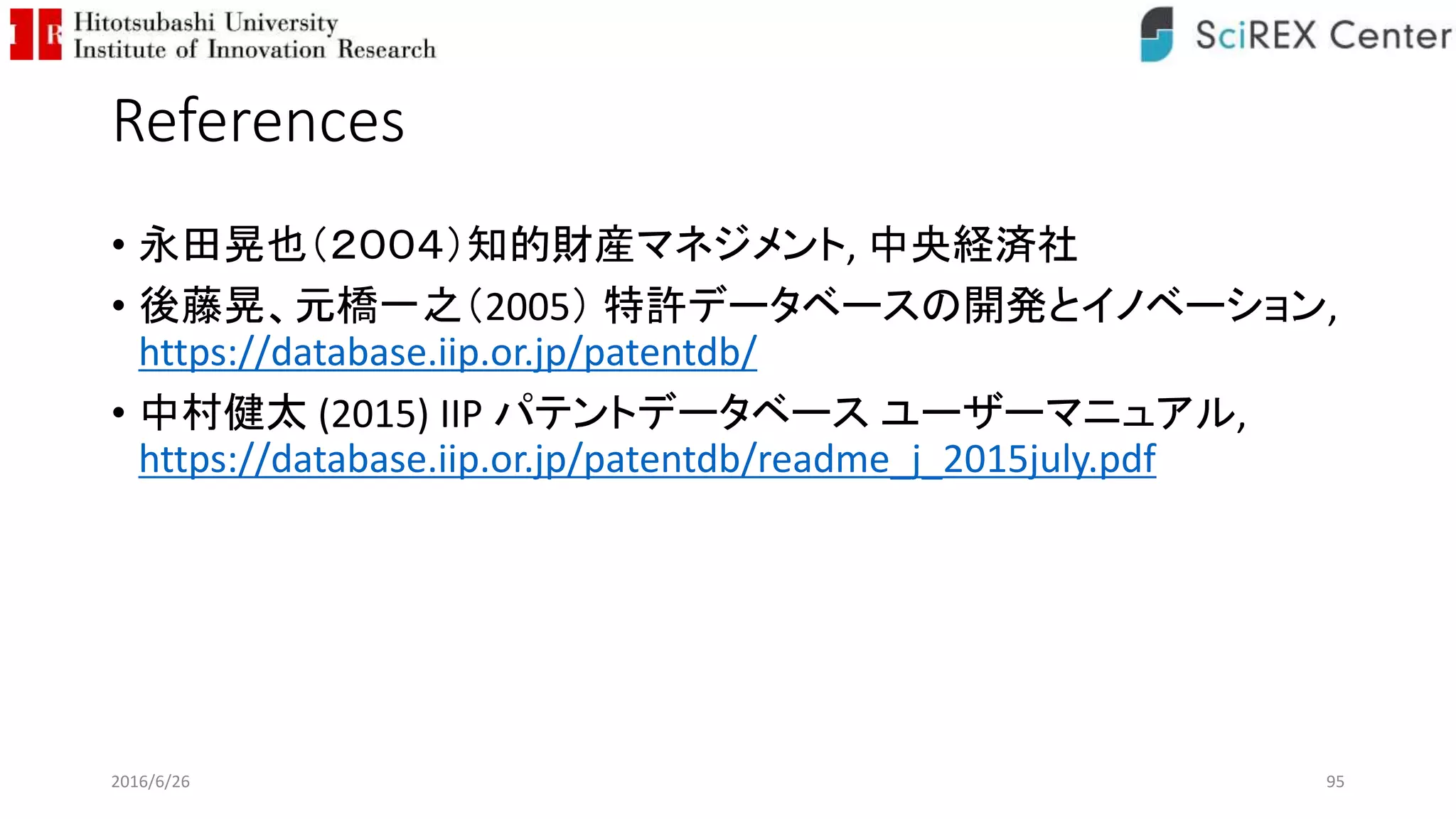 References
• 永田晃也（２００４）知的財産マネジメント, 中央経済社
• 後藤晃、元橋一之（2005） 特許データベースの開発とイノベーション,
https://database.iip.or.jp/patentdb/
• 中村健太 (2015) IIP パテントデータベース ユーザーマニュアル,
https://database.iip.or.jp/patentdb/readme_j_2015july.pdf
2016/6/26 95
 