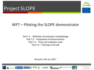Project SLOPE
Final Review
1/Feb/2017
WP7 – Piloting the SLOPE demonstrator
Brussels, Feb 1st, 2017
Task 7.1 - Definition of evaluation methodology
Task 7.2 - Preparation of demonstrators
Task 7.3 - Trials and validation cycle
Task 7.4 – Training on the job
 