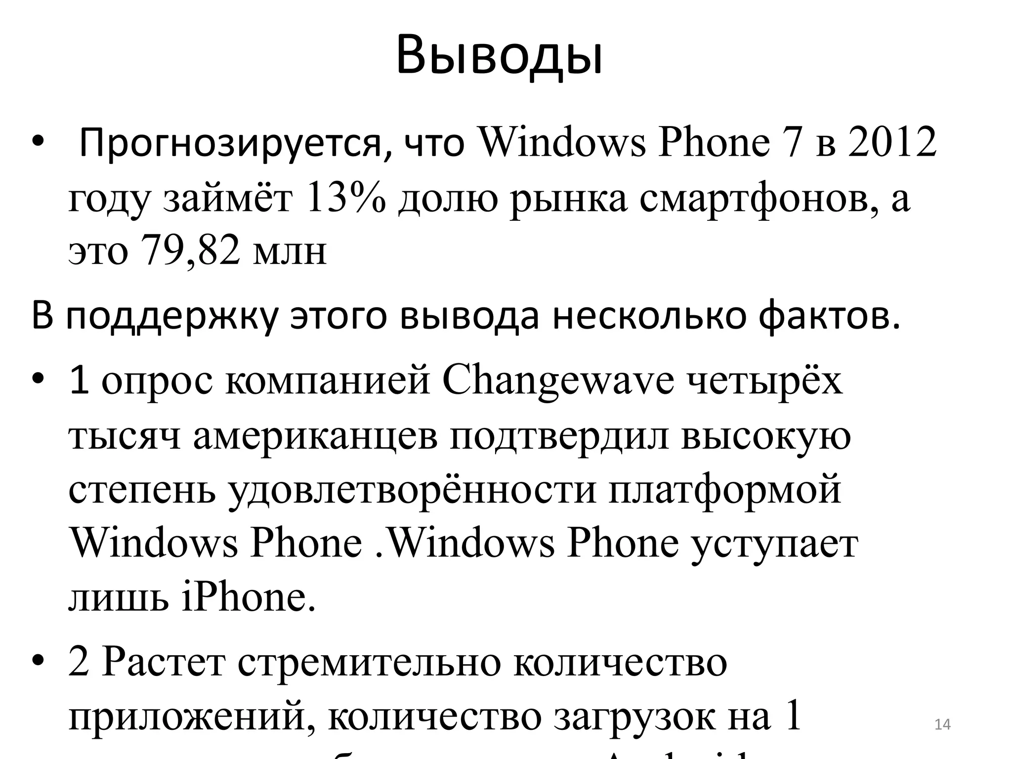 Выводы
• Прогнозируется, что Windows Phone 7 в 2012
  году займѐт 13% долю рынка смартфонов, а
  это 79,82 млн
В поддержку этого вывода несколько фактов.
• 1 опрос компанией Changewave четырѐх
  тысяч американцев подтвердил высокую
  степень удовлетворѐнности платформой
  Windows Phone .Windows Phone уступает
  лишь iPhone.
• 2 Растет стремительно количество
  приложений, количество загрузок на 1     14
 