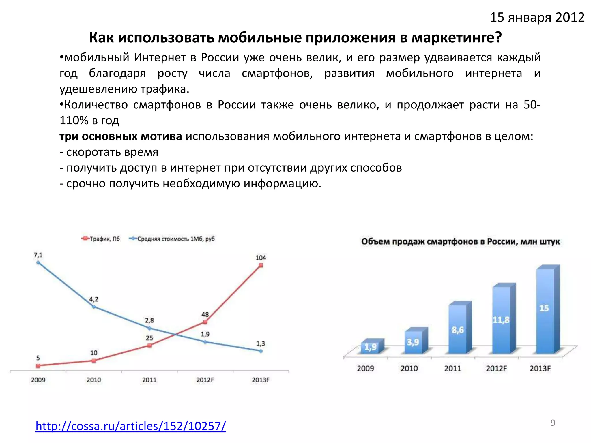 15 января 2012
         Как использовать мобильные приложения в маркетинге?
    •мобильный Интернет в России уже очень велик, и его размер удваивается каждый
    год благодаря росту числа смартфонов, развития мобильного интернета и
    удешевлению трафика.
    •Количество смартфонов в России также очень велико, и продолжает расти на 50-
    110% в год
    три основных мотива использования мобильного интернета и смартфонов в целом:
    - скоротать время
    - получить доступ в интернет при отсутствии других способов
    - срочно получить необходимую информацию.




http://cossa.ru/articles/152/10257/                                                 9
 