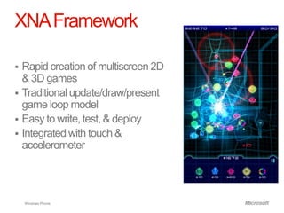 XNA Framework

 Rapid creation of multiscreen 2D
  & 3D games
 Traditional update/draw/present
  game loop model
 Easy to write, test, & deploy
 Integrated with touch &
  accelerometer




    Windows Phone.
 