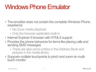 Windows Phone Emulator

   The emulator does not contain the complete Windows Phone
    experience
       No Zune media playback
       Only the browser application built in
   Internet Explorer 9 browser with HTML5 support
   Provides the phone behaviors for items like placing calls and
    sending SMS messages
       There are also some entries in the Address Book and
        pictures in the media library
   Supports multiple touchpoints to pinch and zoom on multi-
    touch monitor

    Windows Phone.           23
 