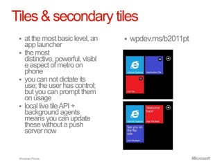 Tiles & secondary tiles
    at the most basic level, an        wpdev.ms/b2011pt
     app launcher
    the most
     distinctive, powerful, visibl
     e aspect of metro on
     phone
    you can not dictate its
     use; the user has control;
     but you can prompt them
     on usage
    local live tile API +
     background agents
     means you can update
     these without a push
     server now


 Windows Phone.
 