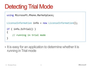 Detecting Trial Mode
    using Microsoft.Phone.Marketplace;


    LicenseInformation info = new LicenseInformation();

    if ( info.IsTrial() )
    {
        // running in trial mode
    }


   It is easy for an application to determine whether it is
    running in Trial mode


49 Windows Phone.            49
 