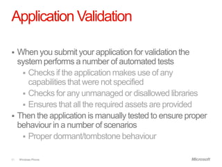Application Validation

 When you submit your application for validation the
  system performs a number of automated tests
    Checks if the application makes use of any
     capabilities that were not specified
    Checks for any unmanaged or disallowed libraries
    Ensures that all the required assets are provided
 Then the application is manually tested to ensure proper
  behaviour in a number of scenarios
    Proper dormant/tombstone behaviour


51   Windows Phone.
 