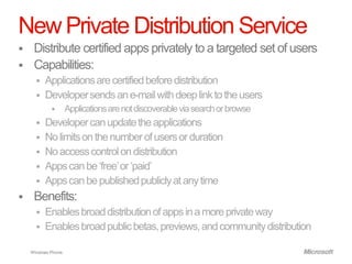 New Private Distribution Service
    Distribute certified apps privately to a targeted set of users
    Capabilities:
       Applications are certified before distribution
       Developer sends an e-mail with deep link to the users
                    Applications are not discoverable via search or browse
         Developer can update the applications
         No limits on the number of users or duration
         No access control on distribution
         Apps can be „free‟ or „paid‟
         Apps can be published publicly at any time
    Benefits:
       Enables broad distribution of apps in a more private way
       Enables broad public betas, previews, and community distribution

    Windows Phone.
 