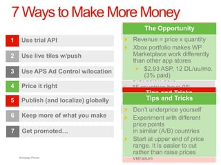 7 Ways to Make More Money
                                              The Opportunity
     Use trial API                         Revenue = price x quantity
                                          Live tilestop-tier of
                                          70x moreincrease English
                                           Less than downloads
                                                       15%
                                          Many portfolio makes WP
                                                  (75%) developers are
                                          Multiple localized into ad
                                                             mobile FIGS
                                           Xbox are
                                           apps trial-to-paid conversion
                                          10% frequency
                                               Use
                                          probably competing in real
                                          networks paying too much in
2    Use live tiles w/push                 Marketplace work differently
                                           languages
                                          rate
                                          taxesother app storesuse
                                          time for each session
                                               Duration of
                                           than customers (like you)
                                           Most satisfaction
                                          ad requestin 7x higher sales
                                          Resulting
                                               User
                                          25 of 29 countries have
3    Use APS Ad Control w/location         prefer andASP, 12 DL/uu/mo.
                                                $2.93 download apps in
                                          negotiated treaty ratesvia
                                          Better demo-targeting with
                                          Equaling paid) impressions
                                           their(3% more
                                                 local language
                                          U.S. below 30%
                                          WLID
4    Price it right                       16 countries have 0%
                                          70% of all ad revenue
                                                 Tips and Tricks
                                          withholding
5    Publish (and localize) globally             Tips and Tricks
                                                 Tips and Tricks
                                          Don‟t giveand Tricks
                                           Don‟t underpricetoo much
                                                Tips away yourself
                                                Tipsyour metadata and
                                           Localize
                                                       and Tricks
6    Keep more of what you make           value
                                           Experiment withspeakers, if
                                                       and different
                                           app with nativeTricks
                                                Tips trial experience
                                          Indicate “live tile” in
                                       ForMakepoints
                                           price theeCPM
                                            highest
                                           possible
                                          description
                                          compelling services for
7    Get promoted…                        Add and providecountries ad
                                           in similar (A/B)
                                          Get location andITINin single
                                          Timenew languages price
                                           Add or
                                          Add relevant            number
                                          targetingcapabilitycreative
                                                                based
                                          to Microsoft to end ofover
                                           Start at upper
                                          trials content avoid cut
                                          pushvia updates
                                           xap work
                                          Know your user to to more
                                          withholding easier get
                                           range. It is
                                          Make itthan raisein the trial
                                          discretestand out prices
                                          Incorporate ads
                                           rather demographics
    Windows Phone.                        version
 