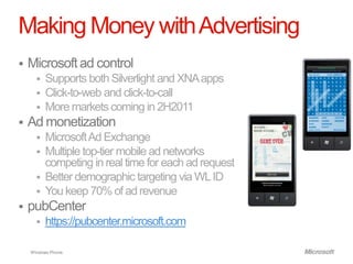 Making Money with Advertising
   Microsoft ad control
       Supports both Silverlight and XNA apps
       Click-to-web and click-to-call
       More markets coming in 2H2011
   Ad monetization
       Microsoft Ad Exchange
       Multiple top-tier mobile ad networks
        competing in real time for each ad request
       Better demographic targeting via WL ID
       You keep 70% of ad revenue
   pubCenter
         https://pubcenter.microsoft.com

    Windows Phone.
 