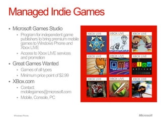 Managed Indie Games
   Microsoft Games Studio
         Program for independent game
          publishers to bring premium mobile
          games to Windows Phone and
          Xbox LIVE
         Access to Xbox LIVE services
          and promotion
   Great Games Wanted
         Games of all types
         Minimum price point of $2.99
   XBox.com
         Contact:
          mobilegames@microsoft.com
         Mobile, Console, PC


    Windows Phone.
 