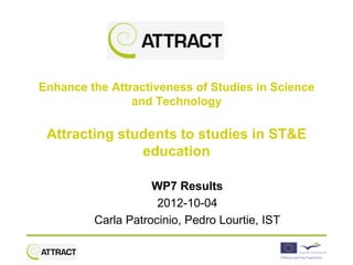 Enhance the Attractiveness of Studies in Science
                and Technology

 Attracting students to studies in ST&E
               education

                    WP7 Results
                     2012-10-04
         Carla Patrocinio, Pedro Lourtie, IST
 