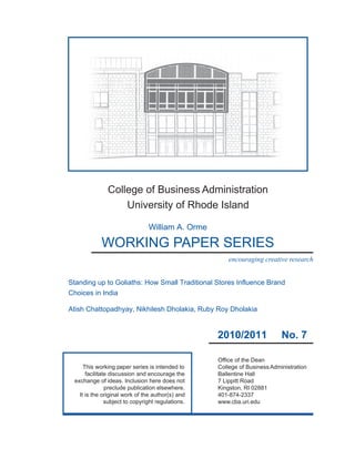 College of Business Administration
                   University of Rhode Island

                                William A. Orme

            WORKING PAPER SERIES
                                                       encouraging creative research


Standing up to Goliaths: How Small Traditional Stores Influence Brand
Choices in India

Atish Chattopadhyay, Nikhilesh Dholakia, Ruby Roy Dholakia


                                                   2010/2011               No. 7

                                                   Office of the Dean
     This working paper series is intended to      College of Business Administration
      facilitate discussion and encourage the      Ballentine Hall
 exchange of ideas. Inclusion here does not        7 Lippitt Road
               preclude publication elsewhere.     Kingston, RI 02881
   It is the original work of the author(s) and    401-874-2337
               subject to copyright regulations.   www.cba.uri.edu
 