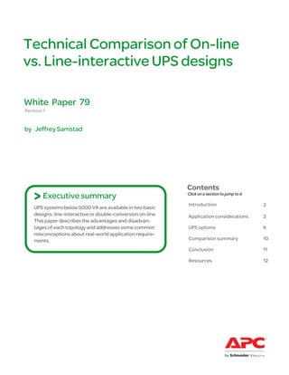 Technical Comparison of On-line
vs. Line-interactive UPS designs

White Paper 79
Revision 1


by Jeffrey Samstad




                                                              Contents
    > Executive summary                                       Click on a section to jump to it

                                                              Introduction                       2
    UPS systems below 5000 VA are available in two basic
    designs: line-interactive or double-conversion on-line.   Application considerations         2
    This paper describes the advantages and disadvan-
    tages of each topology and addresses some common          UPS options                        6
    misconceptions about real-world application require-
    ments.                                                    Comparison summary                 10

                                                              Conclusion                         11

                                                              Resources                          12
 