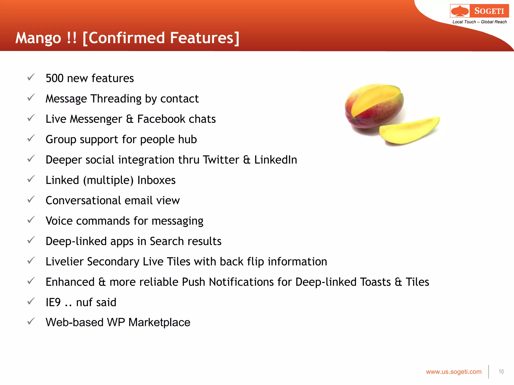 Mango !! [Confirmed Features] 500 new features Message Threading by contact Live Messenger & Facebook chats Group support for people hub Deeper social integration thru Twitter & LinkedIn Linked (multiple) Inboxes Conversational email view Voice commands for messaging Deep-linked apps in Search results Livelier Secondary Live Tiles with back flip information Enhanced & more reliable Push Notifications for Deep-linked Toasts & Tiles IE9 .. nuf said Web-based WP Marketplace 