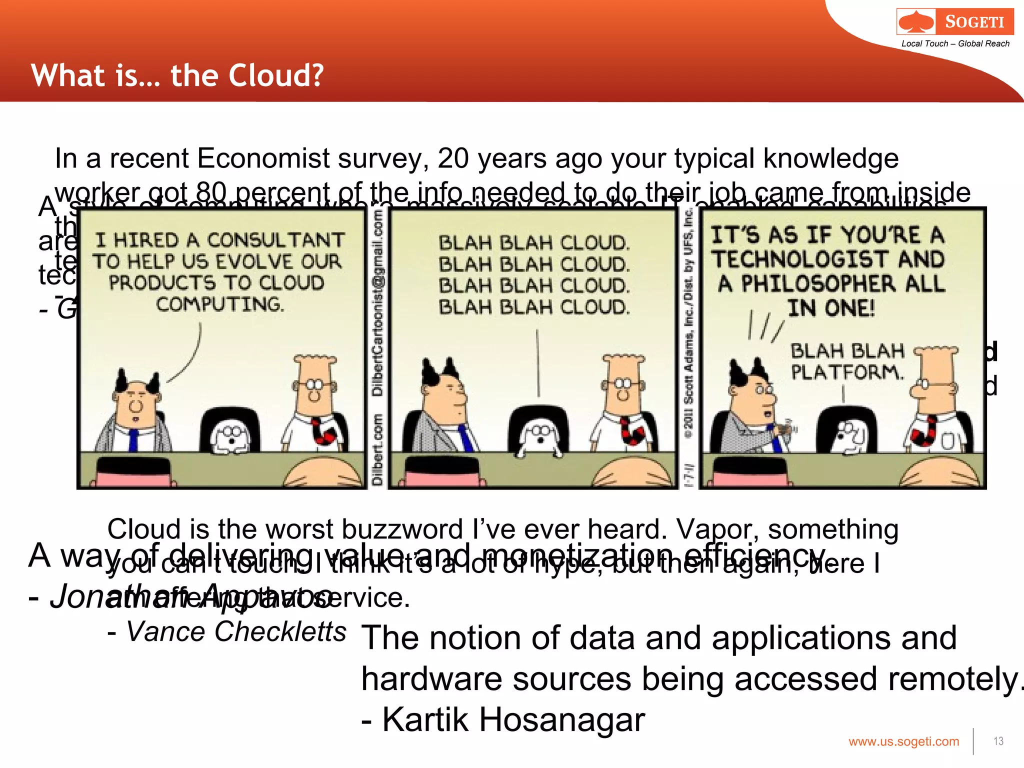 What is… the Cloud? A style of computing where massively scalable IT-enabled capabilities are delivered  ‘as a service’ to external customers using Internet technologies. - Gartner Cloud computing is Internet-based computing, whereby  shared resources, software, and information  are provided to computers and other devices on demand, like the  electricity grid . -Wikipedia A way of delivering value and monetization efficiency. -  Jonathan Appavoo The notion of data and applications and hardware sources being accessed remotely. - Kartik Hosanagar In a recent Economist survey, 20 years ago your typical knowledge worker got 80 percent of the info needed to do their job came from inside the company. Today, it ’s completely flipped. Cloud computing is the technical response to this reality. -  Anthony Arrott Cloud is the worst buzzword I ’ve ever heard. Vapor, something you can’t touch. I think it’s a lot of hype, but then again, here I am offering that service. -  Vance Checkletts 