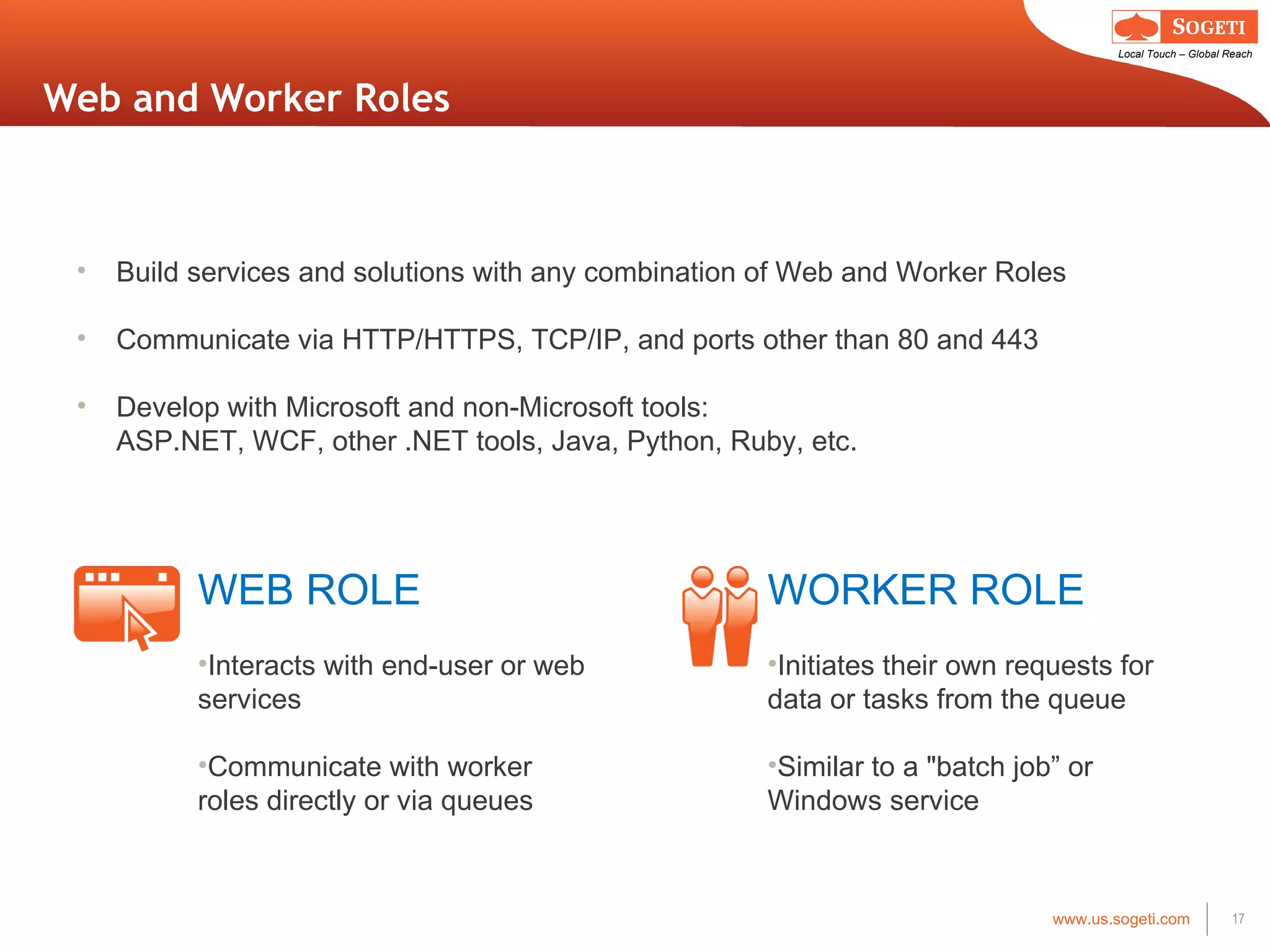 Web and Worker Roles WEB ROLE Interacts with end-user or web services Communicate with worker roles directly or via queues  WORKER ROLE Initiates their own requests for data or tasks from the queue Similar to a &quot;batch job ” or  Windows service Build services and solutions with any combination of Web and Worker Roles Communicate via HTTP/HTTPS, TCP/IP, and ports other than 80 and 443 Develop with Microsoft and non-Microsoft tools:  ASP.NET, WCF, other .NET tools, Java, Python, Ruby, etc. 
