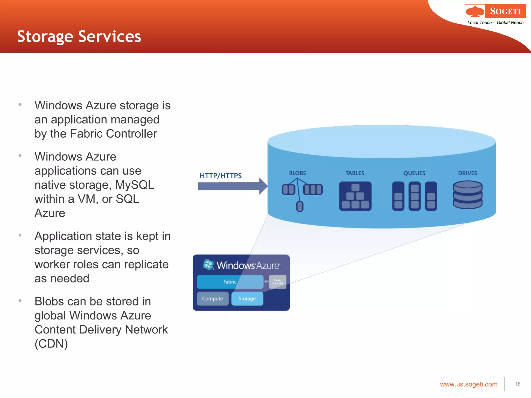 Storage Services Windows Azure storage is an application managed by the Fabric Controller Windows Azure applications can use native storage, MySQL within a VM, or SQL Azure Application state is kept in storage services, so worker roles can replicate as needed Blobs can be stored in global Windows Azure Content Delivery Network (CDN) 