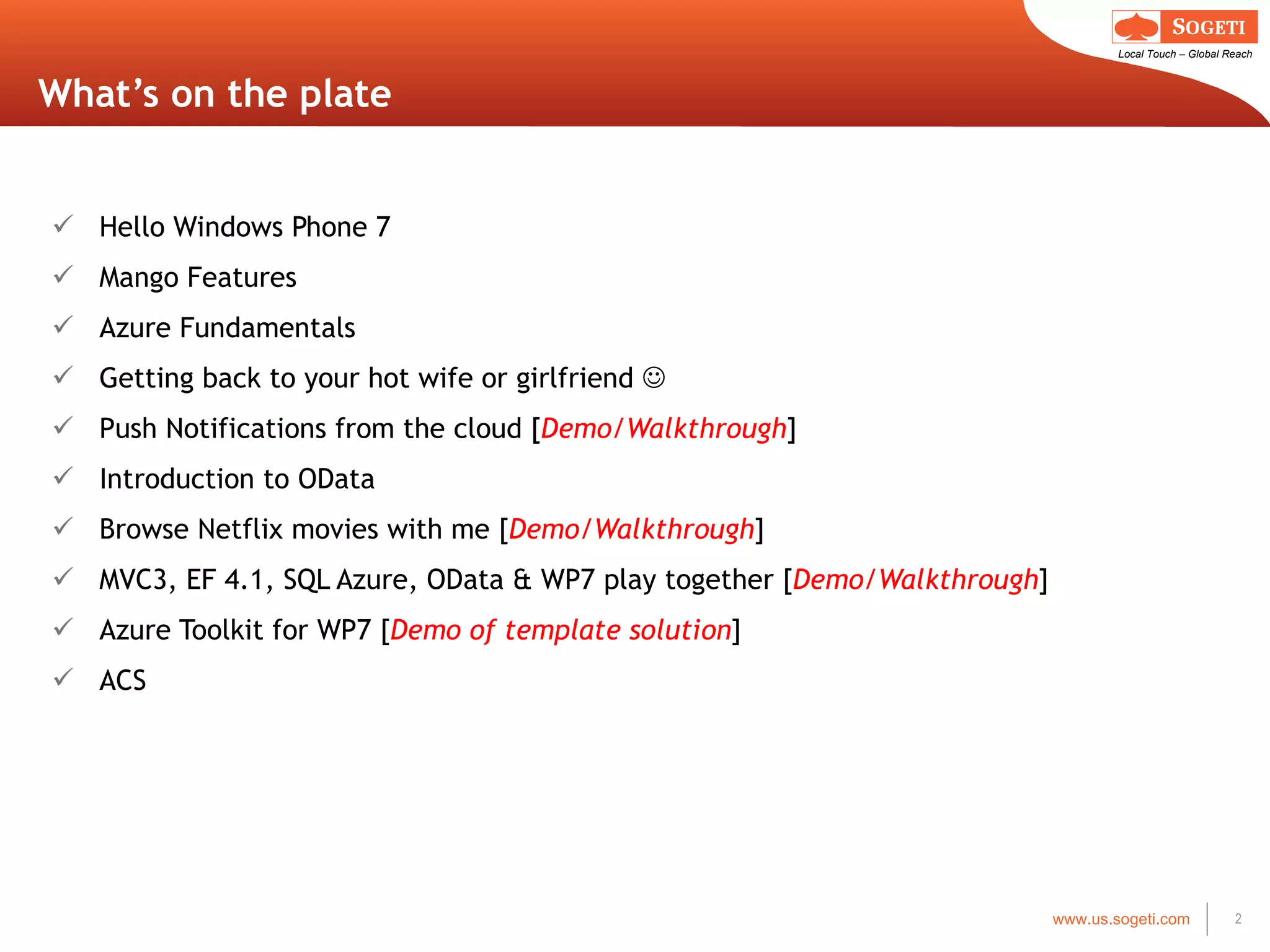 What’s on the plate Hello Windows Phone 7 Mango Features Azure Fundamentals Getting back to your hot wife or girlfriend   Push Notifications from the cloud [ Demo/Walkthrough ] Introduction to OData Browse Netflix movies with me [ Demo/Walkthrough ] MVC3, EF 4.1, SQL Azure, OData & WP7 play together [ Demo/Walkthrough ] Azure Toolkit for WP7 [ Demo of template solution ] ACS 