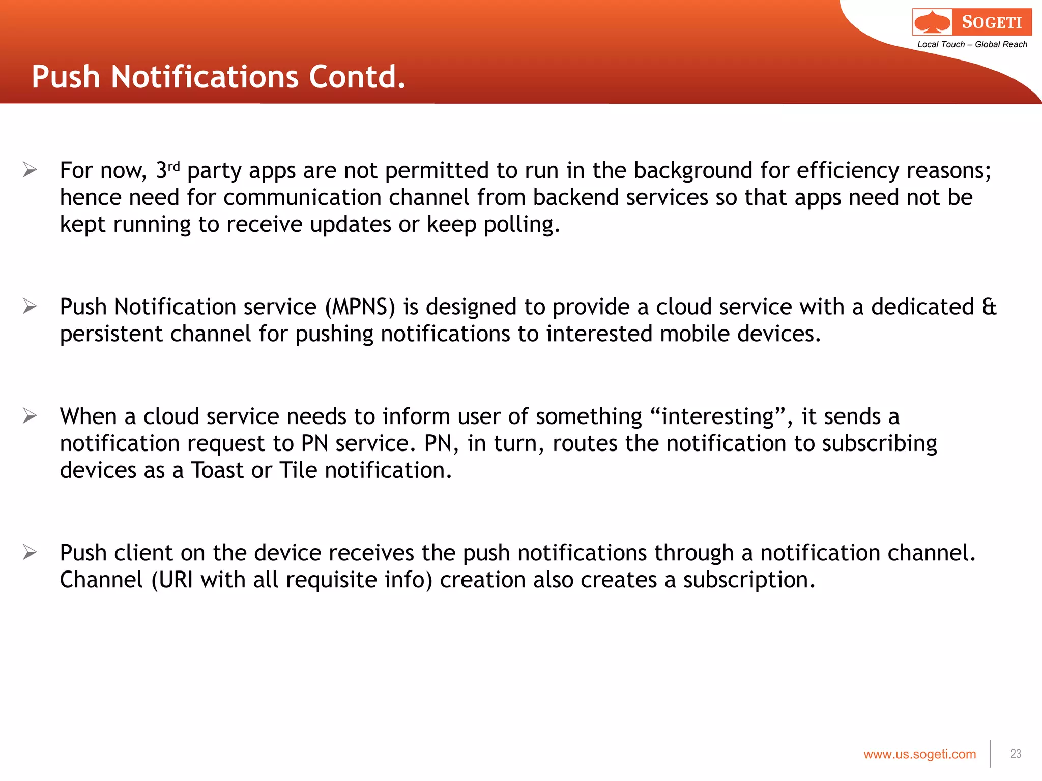 Push Notifications Contd. For now, 3 rd  party apps are not permitted to run in the background for efficiency reasons; hence need for communication channel from backend services so that apps need not be kept running to receive updates or keep polling. Push Notification service (MPNS) is designed to provide a cloud service with a dedicated & persistent channel for pushing notifications to interested mobile devices. When a cloud service needs to inform user of something  “interesting”, it sends a notification request to PN service. PN, in turn, routes the notification to subscribing devices as a Toast or Tile notification. Push client on the device receives the push notifications through a notification channel. Channel (URI with all requisite info) creation also creates a subscription. 