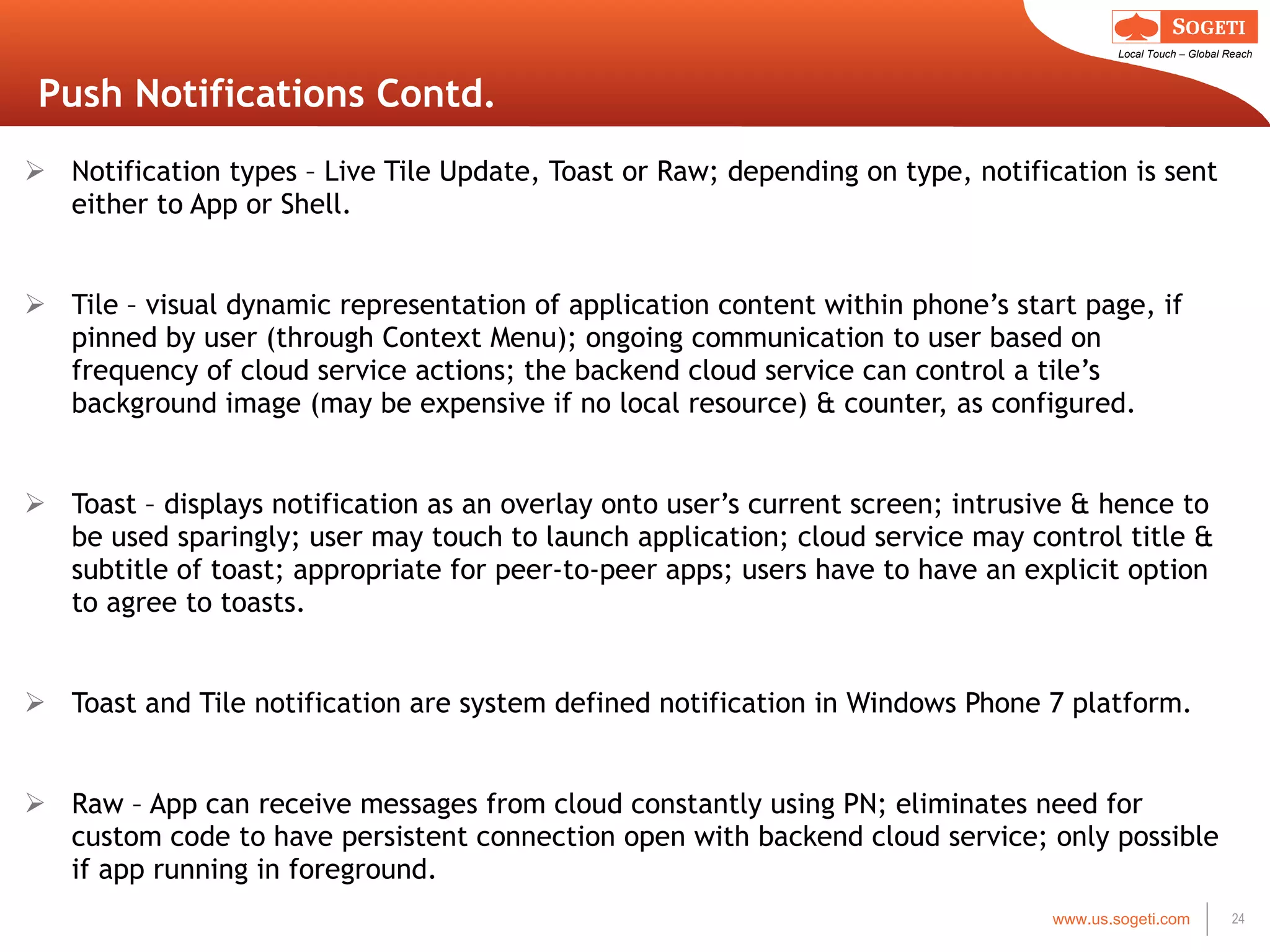 Push Notifications Contd. Notification types – Live Tile Update, Toast or Raw; depending on type, notification is sent either to App or Shell. Tile – visual dynamic representation of application content within phone ’s start page, if pinned by user (through Context Menu); ongoing communication to user based on frequency of cloud service actions; the backend cloud service can control a tile’s background image (may be expensive if no local resource) & counter, as configured. Toast – displays notification as an overlay onto user ’s current screen; intrusive & hence to be used sparingly; user may touch to launch application; cloud service may control title & subtitle of toast; appropriate for peer-to-peer apps; users have to have an explicit option to agree to toasts. Toast and Tile notification are system defined notification in Windows Phone 7 platform. Raw – App can receive messages from cloud constantly using PN; eliminates need for custom code to have persistent connection open with backend cloud service; only possible if app running in foreground. 