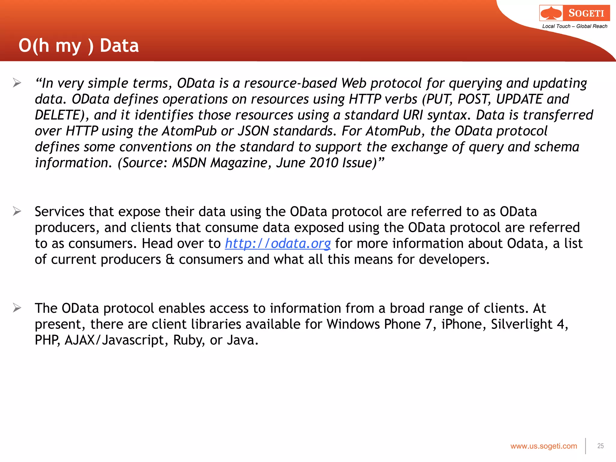 O(h my ) Data “ In very simple terms, OData is a resource-based Web protocol for querying and updating data. OData defines operations on resources using HTTP verbs (PUT, POST, UPDATE and DELETE), and it identifies those resources using a standard URI syntax. Data is transferred over HTTP using the AtomPub or JSON standards. For AtomPub, the OData protocol defines some conventions on the standard to support the exchange of query and schema information. (Source: MSDN Magazine, June 2010 Issue)” Services that expose their data using the OData protocol are referred to as OData producers, and clients that consume data exposed using the OData protocol are referred to as consumers. Head over to  http://odata.org  for more information about Odata, a list of current producers & consumers and what all this means for developers. The OData protocol enables access to information from a broad range of clients. At present, there are client libraries available for Windows Phone 7, iPhone, Silverlight 4, PHP, AJAX/Javascript, Ruby, or Java. 