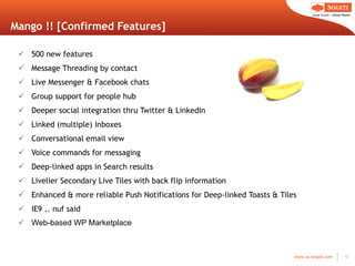 Mango !! [Confirmed Features] 500 new features Message Threading by contact Live Messenger & Facebook chats Group support for people hub Deeper social integration thru Twitter & LinkedIn Linked (multiple) Inboxes Conversational email view Voice commands for messaging Deep-linked apps in Search results Livelier Secondary Live Tiles with back flip information Enhanced & more reliable Push Notifications for Deep-linked Toasts & Tiles IE9 .. nuf said Web-based WP Marketplace 