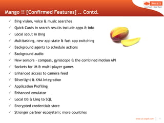 Mango !! [Confirmed Features] .. Contd. Bing vision, voice & music searches Quick Cards in search results include apps & info Local scout in Bing Multitasking, new app state & fast app switching Background agents to schedule actions Background audio New sensors - compass, gyroscope & the combined motion API Sockets for IM & multi-player games Enhanced access to camera feed Silverlight & XNA Integration Application Profiling Enhanced emulator Local DB & Linq to SQL Encrypted credentials store Stronger partner ecosystem; more countries 